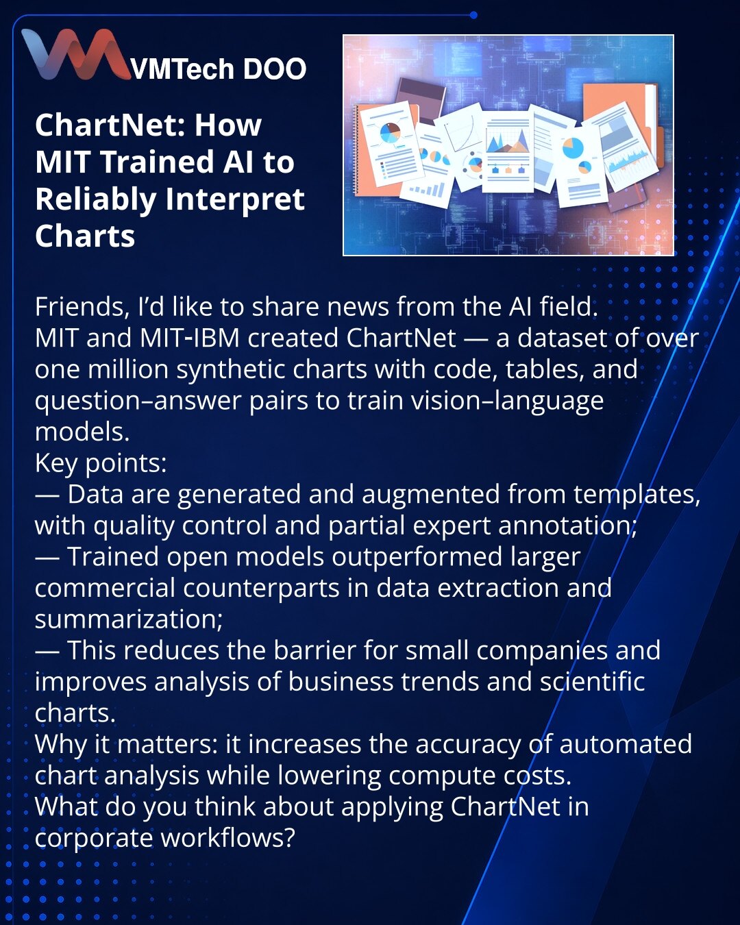 ChartNet: kako je MIT naučio veštačku inteligenciju da pouzdano tumači grafikone

Poštovane kolege, delim vest iz sveta veštačke inteligencije.
MIT i MIT‑IBM kreirali su ChartNet — dataset od preko milion sintetičkih dijagrama sa kodom, tabelama i parovima „pitanje‑odgovor“ za obuku vision‑language modela.
Ključne tačke:
— podaci se generišu i augmentuju iz predložaka; uključen je kontrola kvaliteta i deo stručne anotacije;
— otvoreni modeli su bolje izvlačili podatke i sumirali nego veliki kome