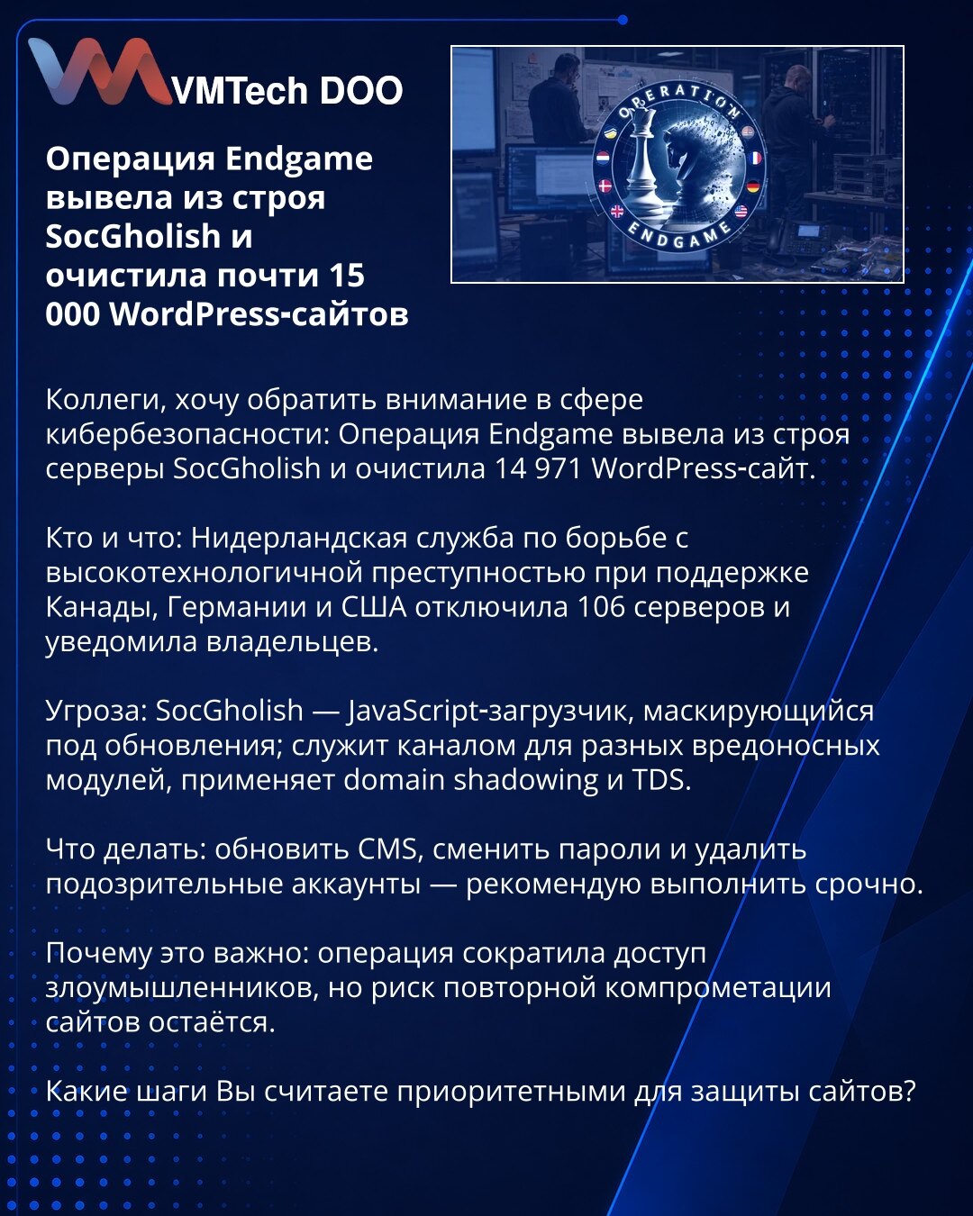 Operacija Endgame onemogućila SocGholish i očistila 14.971 WordPress sajtova

Kolege, želim skrenuti pažnju u oblasti kibernetičke bezbednosti: Operacija Endgame onemogućila je servere SocGholish i očistila 14.971 WordPress sajt.

Ko je i šta: Holandska služba za borbu protiv visokotehnološkog kriminala, uz podršku Kanade, Nemačke i SAD, isključila je 106 servera i obavestila vlasnike.

Pretnja: SocGholish — JavaScript učitavač koji se maskira kao ažuriranja; služi kao kanal za različite zloname