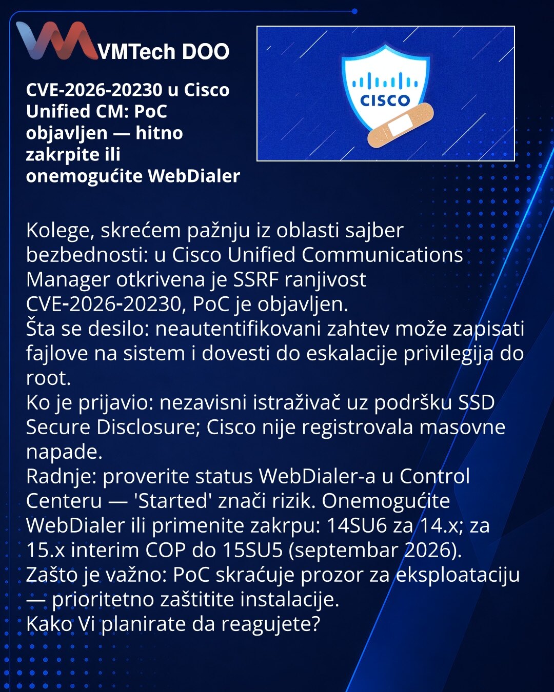 CVE-2026-20230 u Cisco Unified CM: PoC objavljen — hitno zakrpite ili onemogućite WebDialer

Kolege, skrećem pažnju iz oblasti sajber bezbednosti: u Cisco Unified Communications Manager otkrivena je SSRF ranjivost CVE‑2026‑20230, PoC je objavljen.
Šta se desilo: neautentifikovani zahtev može zapisati fajlove na sistem i dovesti do eskalacije privilegija do root.
Ko je prijavio: nezavisni istraživač uz podršku SSD Secure Disclosure; Cisco nije registrovala masovne napade.
Radnje: proverite status