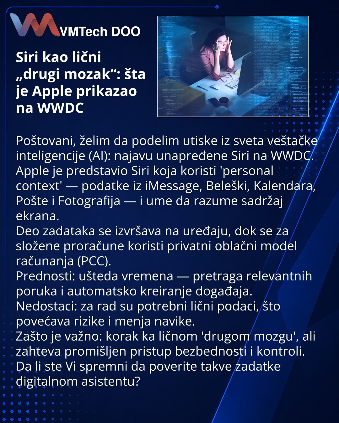 Siri kao lični „drugi mozak“: šta je Apple prikazao na WWDC

Poštovani, želim da podelim utiske iz sveta veštačke inteligencije (AI): najavu unapređene Siri na WWDC.
Apple je predstavio Siri koja koristi 'personal context' — podatke iz iMessage, Beleški, Kalendara, Pošte i Fotografija — i ume da razume sadržaj ekrana.
Deo zadataka se izvršava na uređaju, dok se za složene proračune koristi privatni oblačni model računanja (PCC).
Prednosti: ušteda vremena — pretraga relevantnih poruka i automatsk