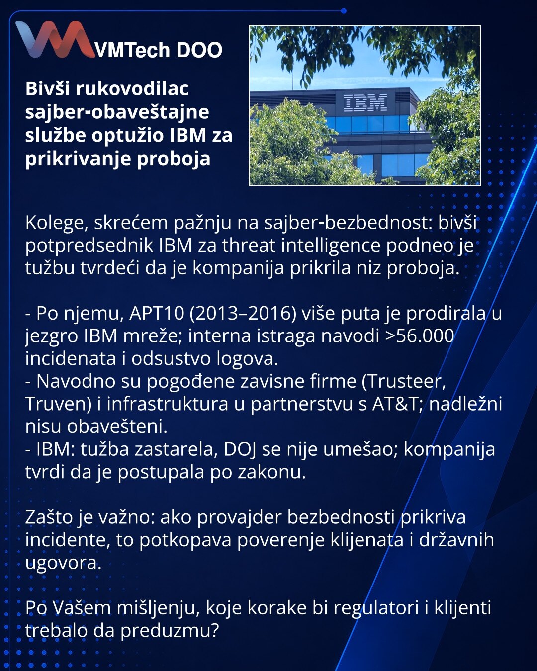 Bivši rukovodilac sajber‑obaveštajne službe optužio IBM za prikrivanje proboja

Kolege, skrećem pažnju na sajber‑bezbednost: bivši potpredsednik IBM za threat intelligence podneo je tužbu tvrdeći da je kompanija prikrila niz proboja.

- Po njemu, APT10 (2013–2016) više puta je prodirala u jezgro IBM mreže; interna istraga navodi >56.000 incidenata i odsustvo logova.
- Navodno su pogođene zavisne firme (Trusteer, Truven) i infrastruktura u partnerstvu s AT&T; nadležni nisu obavešteni.
- IBM: tužb
