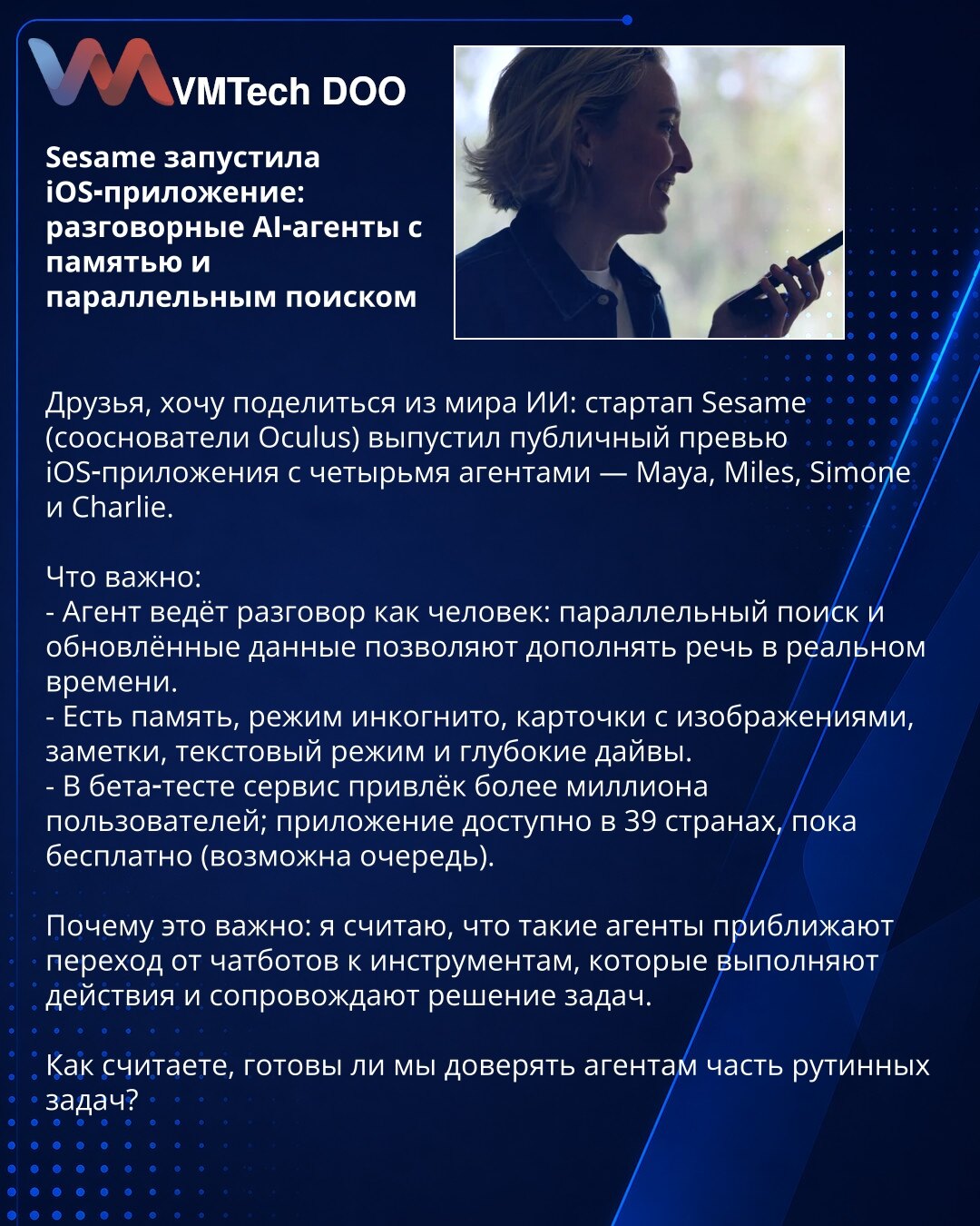 Sesame pokrenula iOS-aplikaciju: konverzacijski AI-agenti sa memorijom i paralelnom pretragom

Poštovani, želim da podelim iz sveta AI: startup Sesame (suosnivači Oculus) objavio preview iOS-aplikacije sa četiri agenta — Maya, Miles, Simone i Charlie.

Šta je važno:
- Agent razgovara kao čovek: paralelna pretraga i ažurirani podaci omogućavaju dopunjavanje govora u realnom vremenu.
- Postoji memorija, režim incognito, kartice sa slikama, beleške, tekstualni režim i dubinske analize.
- U beta-tes