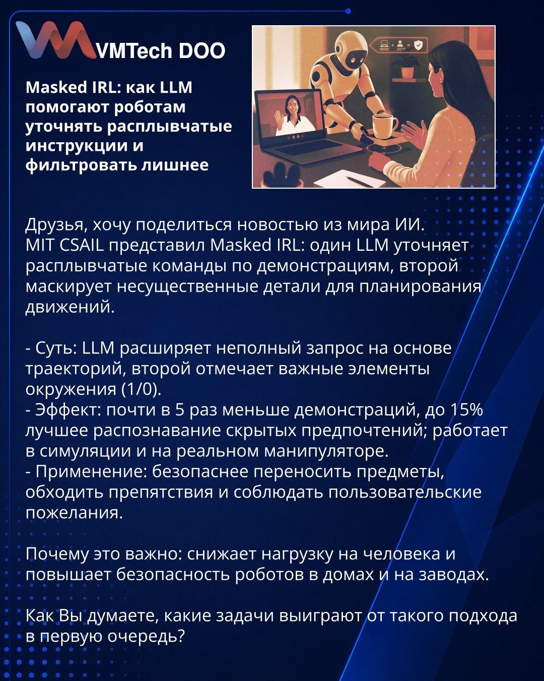 Masked IRL: kako LLM pomažu robotima da razjasne nejasne instrukcije i filtriraju suvišne detalje

Poštovani, želim da podelim vest iz sveta veštačke inteligencije.
MIT CSAIL je predstavio Masked IRL: jedan LLM pojašnjava nejasne komande na osnovu demonstracija, drugi maskira nebitne detalje za planiranje kretanja.

- Suština: LLM dopunjava nepotpun zahtev na osnovu trajektorija, drugi označava važne elemente okoline (1/0).
- Efekat: skoro 5× manje demonstracija, do 15% bolje prepoznavanje skriv