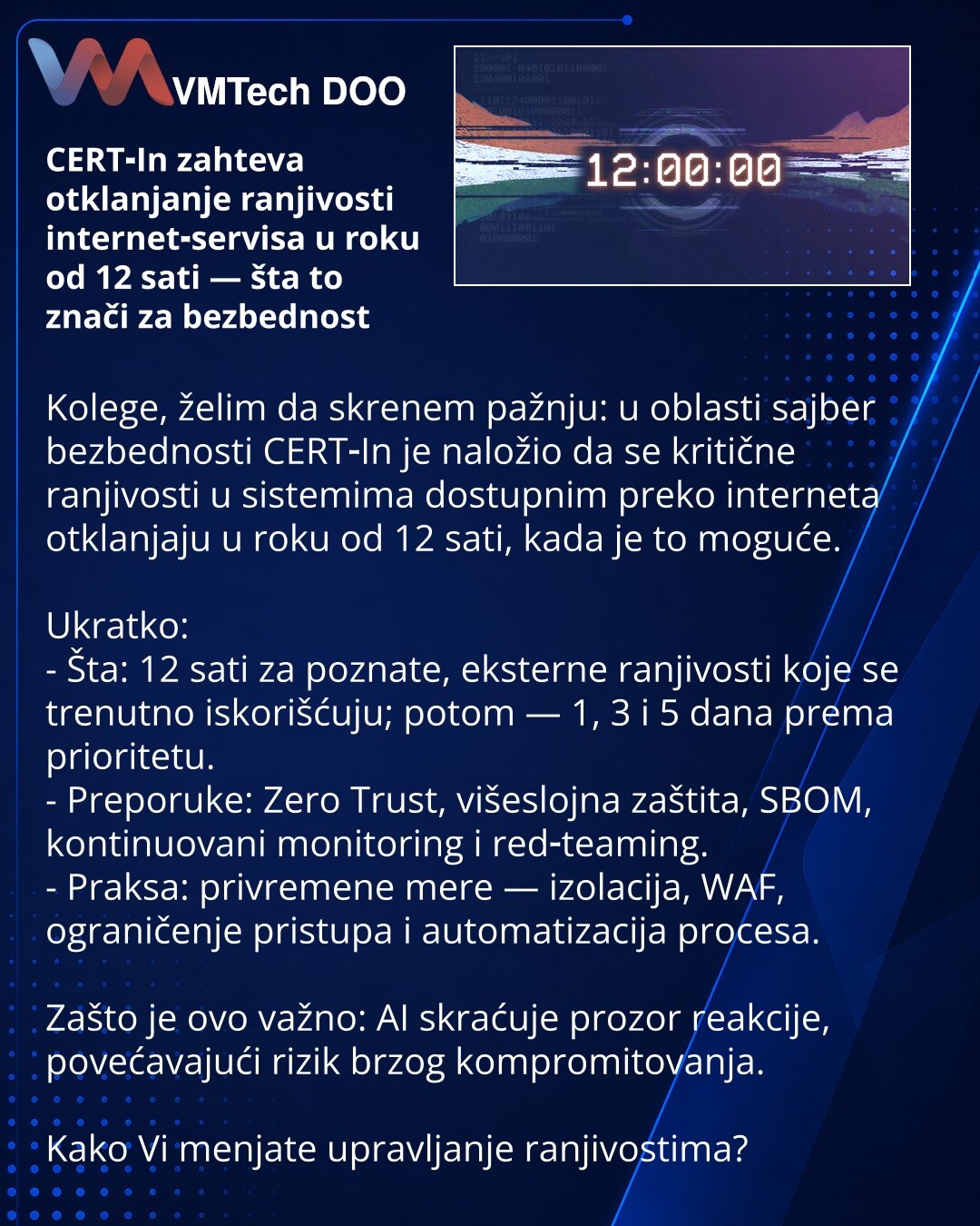 CERT‑In zahteva otklanjanje ranjivosti internet‑servisa u roku od 12 sati — šta to znači za bezbednost

Kolege, želim da skrenem pažnju: u oblasti sajber bezbednosti CERT‑In je naložio da se kritične ranjivosti u sistemima dostupnim preko interneta otklanjaju u roku od 12 sati, kada je to moguće.

Ukratko:
- Šta: 12 sati za poznate, eksterne ranjivosti koje se trenutno iskorišćuju; potom — 1, 3 i 5 dana prema prioritetu.
- Preporuke: Zero Trust, višeslojna zaštita, SBOM, kontinuovani monitoring
