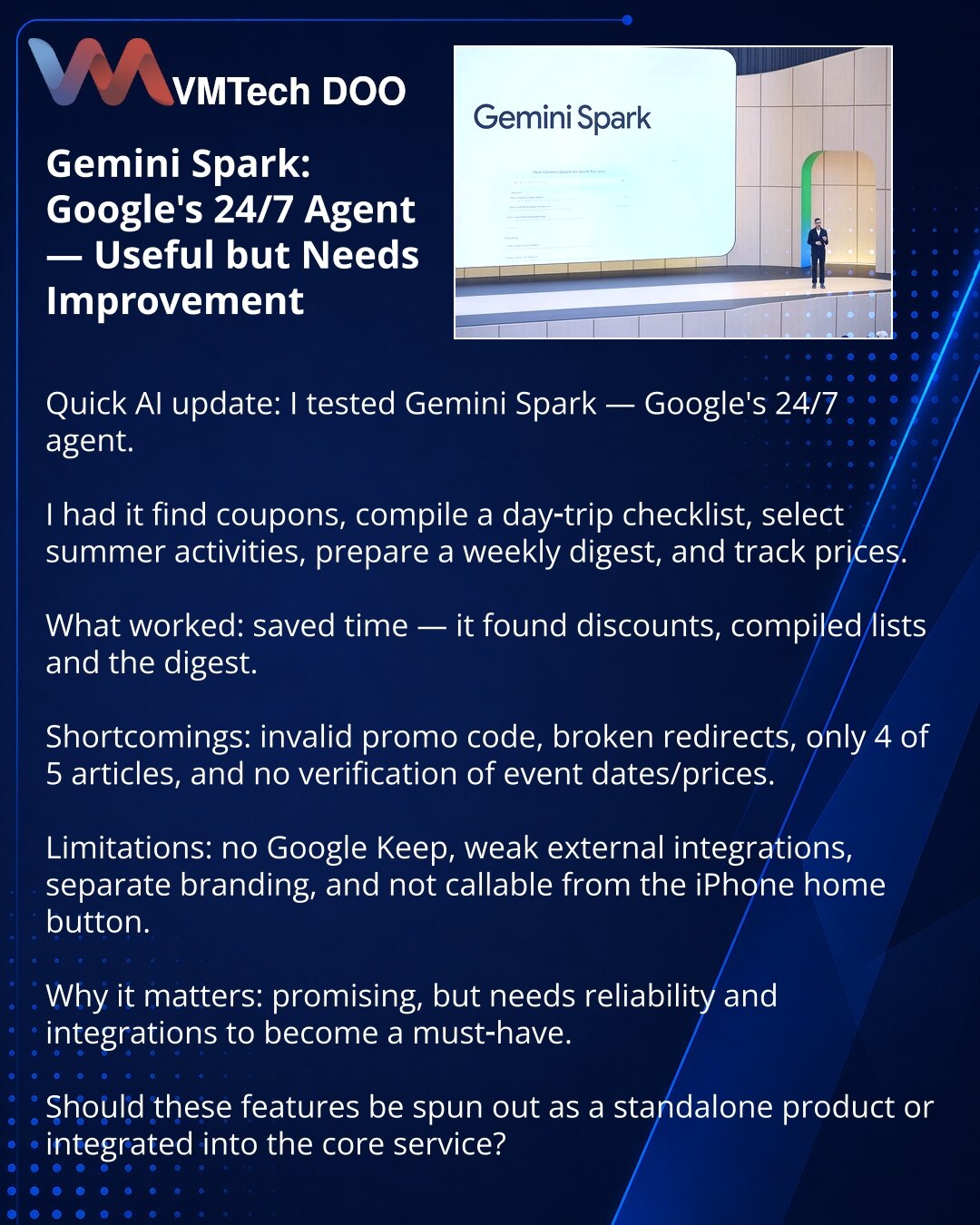 Gemini Spark: 24/7 agentski pomoćnik Google‑a — koristan, ali zahteva doradu

Poštovani, testirao sam Gemini Spark — 24/7 agentskog pomoćnika Google‑a.

Zadužio sam ga za kupone i popuste, spisak za jednodnevni izlet, izbor letnjih aktivnosti, nedeljni digest i praćenje cena.

Dobra strana: štedi vreme — našao je popuste i sastavio spiskove i digest.
Negativno: nevažeći promo‑kod, pokvareni redirekti, vratio 4 umesto 5 članaka, nije precizirao datume i cene.

Ograničenja: nema integracije s Goog
