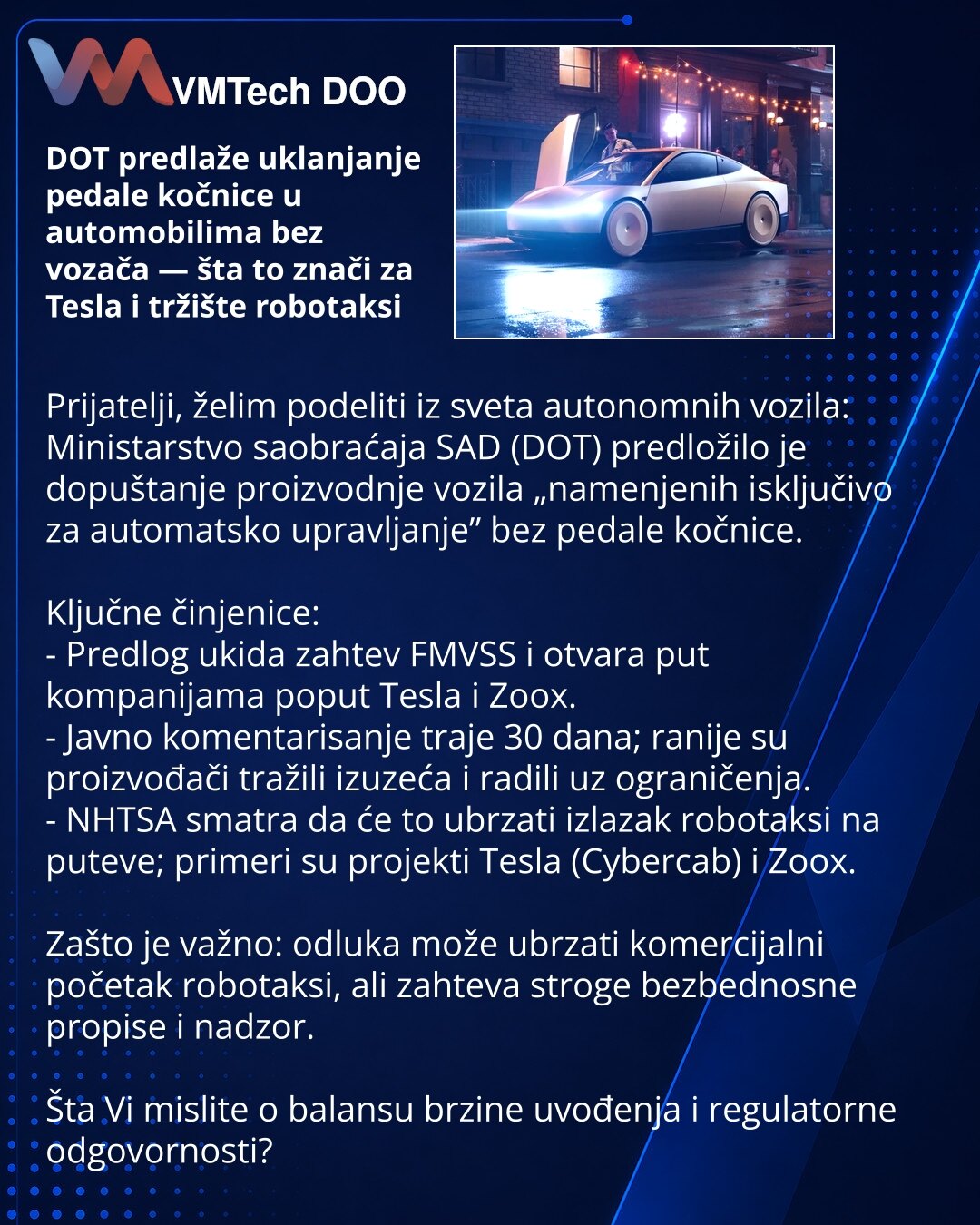 DOT predlaže uklanjanje pedale kočnice u automobilima bez vozača — šta to znači za Tesla i tržište robotaksi

Prijatelji, želim podeliti iz sveta autonomnih vozila: Ministarstvo saobraćaja SAD (DOT) predložilo je dopuštanje proizvodnje vozila „namenjenih isključivo za automatsko upravljanje” bez pedale kočnice.

Ključne činjenice:
- Predlog ukida zahtev FMVSS i otvara put kompanijama poput Tesla i Zoox.
- Javno komentarisanje traje 30 dana; ranije su proizvođači tražili izuzeća i radili uz ogran