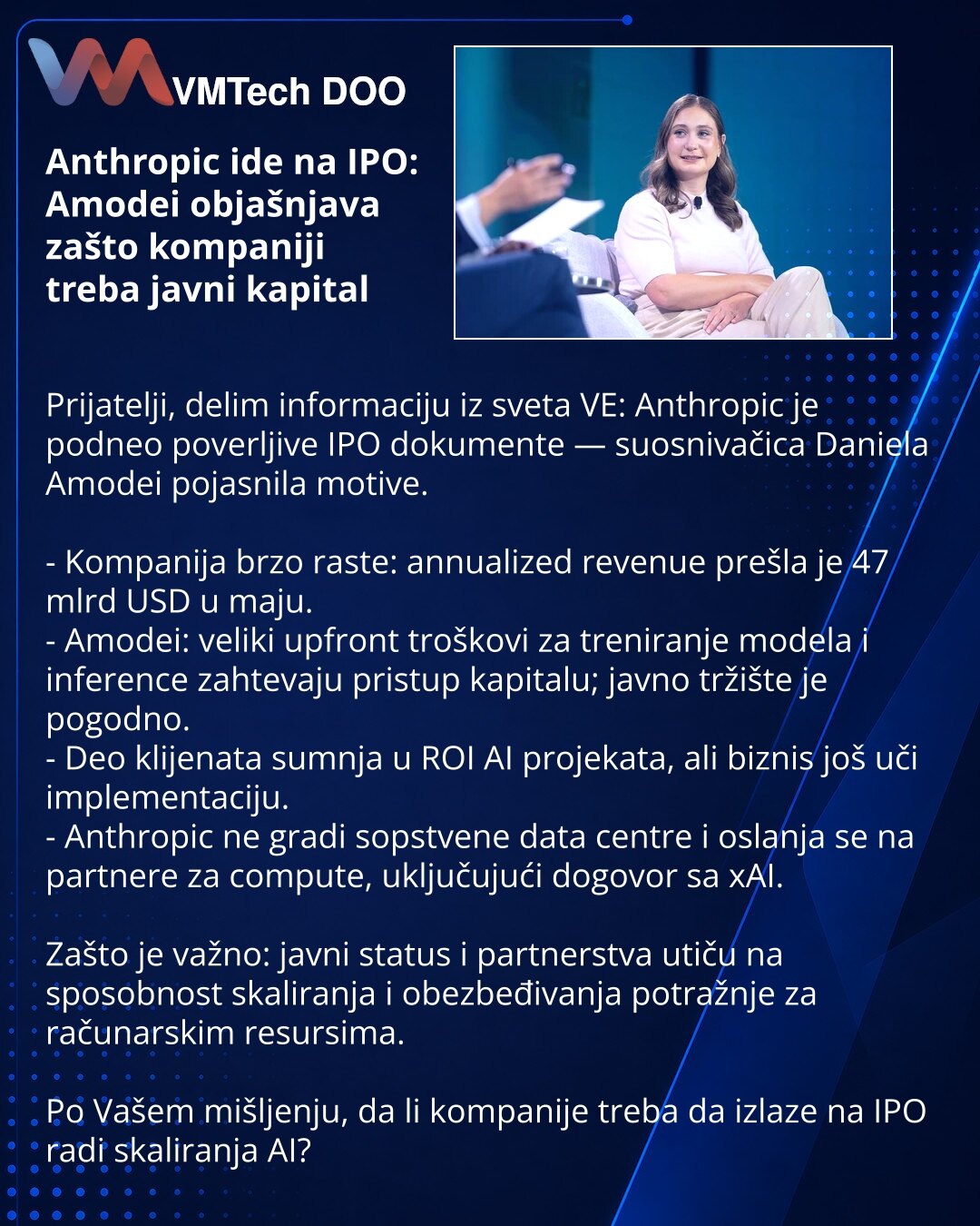 Anthropic ide na IPO: Amodei objašnjava zašto kompaniji treba javni kapital

Prijatelji, delim informaciju iz sveta VE: Anthropic je podneo poverljive IPO dokumente — suosnivačica Daniela Amodei pojasnila motive.

- Kompanija brzo raste: annualized revenue prešla je 47 mlrd USD u maju.
- Amodei: veliki upfront troškovi za treniranje modela i inference zahtevaju pristup kapitalu; javno tržište je pogodno.
- Deo klijenata sumnja u ROI AI projekata, ali biznis još uči implementaciju.
- Anthropic ne
