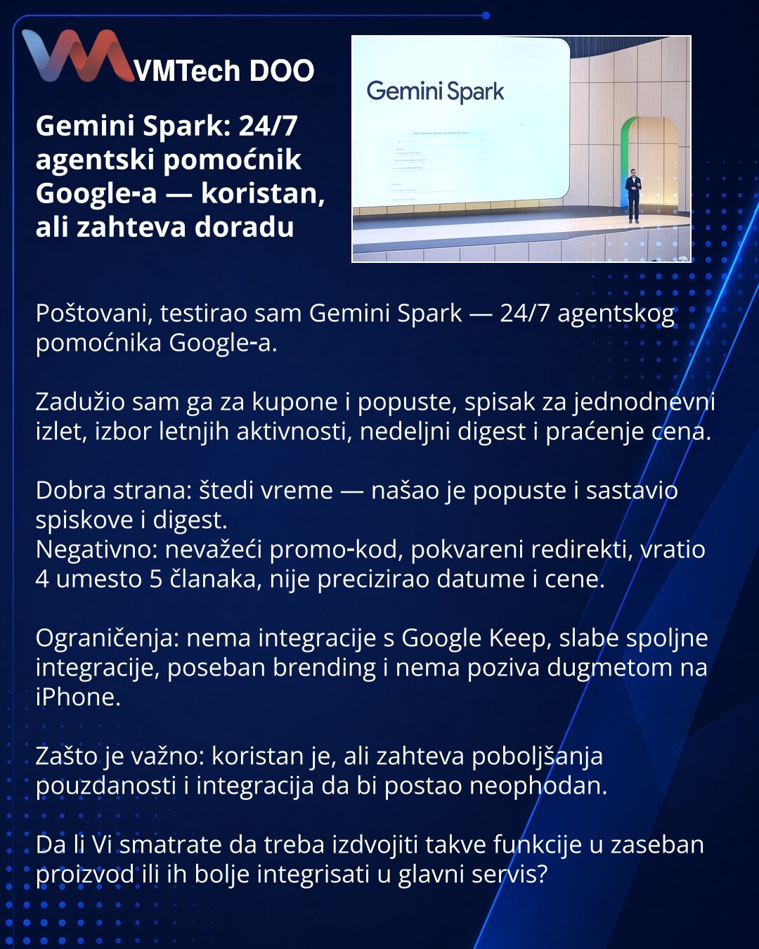Gemini Spark: 24/7 agentski pomoćnik Google‑a — koristan, ali zahteva doradu

Poštovani, testirao sam Gemini Spark — 24/7 agentskog pomoćnika Google‑a.

Zadužio sam ga za kupone i popuste, spisak za jednodnevni izlet, izbor letnjih aktivnosti, nedeljni digest i praćenje cena.

Dobra strana: štedi vreme — našao je popuste i sastavio spiskove i digest.
Negativno: nevažeći promo‑kod, pokvareni redirekti, vratio 4 umesto 5 članaka, nije precizirao datume i cene.

Ograničenja: nema integracije s Goog
