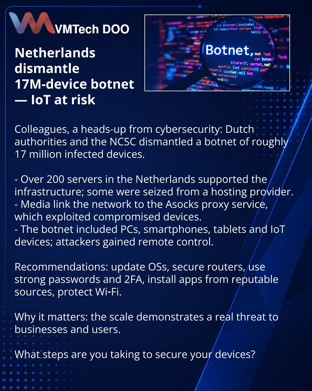 Nizozemska neutralisala botnet od 17 miliona uređaja — pretnja za IoT

Kolege, želim skrenuti pažnju u oblasti sajber bezbednosti: nizozemske vlasti i NCSC neutralisali su botnet sa oko 17 miliona inficiranih uređaja.

- Više od 200 servera u Nizozemskoj držalo je infrastrukturu; deo je zaplenjen kod hosting‑provajdera.
- Mediji povezuju mrežu sa proxy‑servisom Asocks, koji je koristio kompromitovane uređaje.
- U botnet su ulazili PC, pametni telefoni, tableti i IoT uređaji; napadači su dobijali