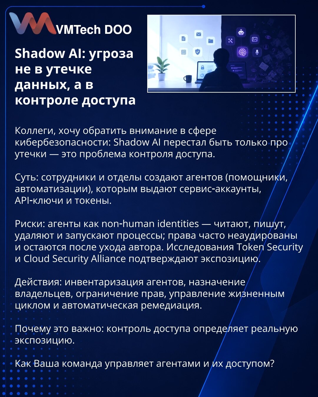 Shadow AI: pretnja nije u curenju podataka, već u kontroli pristupa

Kolege, želim skrenuti pažnju u oblasti sajber bezbednosti: Shadow AI više nije samo pitanje curenja podataka — to je problem kontrole pristupa.

Suština: zaposleni i odeljenja stvaraju agente (pomoćnici, automatizacije) kojima dodeljuju servis‑naloge, API ključeve i tokene.

Rizici: agenti kao ne‑ljudski identiteti čitaju, pišu, brišu i pokreću procese; prava često nisu auditovana i ostaju nakon odlaska autora. Istraživanja To