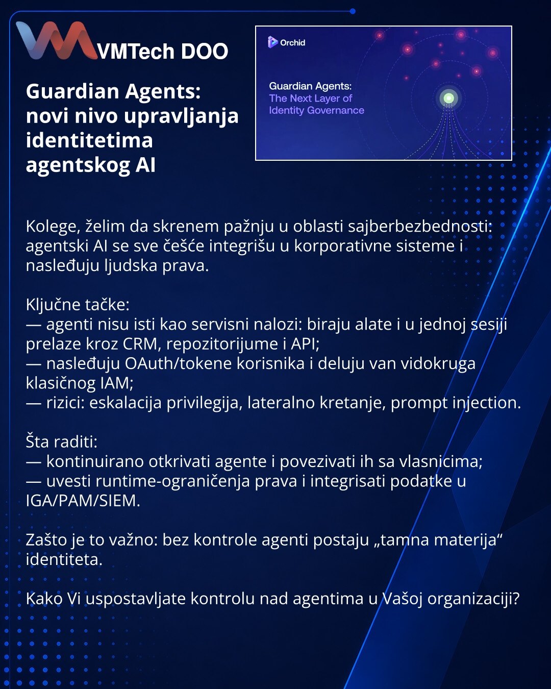 Guardian Agents: novi nivo upravljanja identitetima agentskog AI

Kolege, želim da skrenem pažnju u oblasti sajberbezbednosti: agentski AI se sve češće integrišu u korporativne sisteme i nasleđuju ljudska prava.

Ključne tačke:
— agenti nisu isti kao servisni nalozi: biraju alate i u jednoj sesiji prelaze kroz CRM, repozitorijume i API;
— nasleđuju OAuth/tokene korisnika i deluju van vidokruga klasičnog IAM;
— rizici: eskalacija privilegija, lateralno kretanje, prompt injection.

Šta raditi:
— k