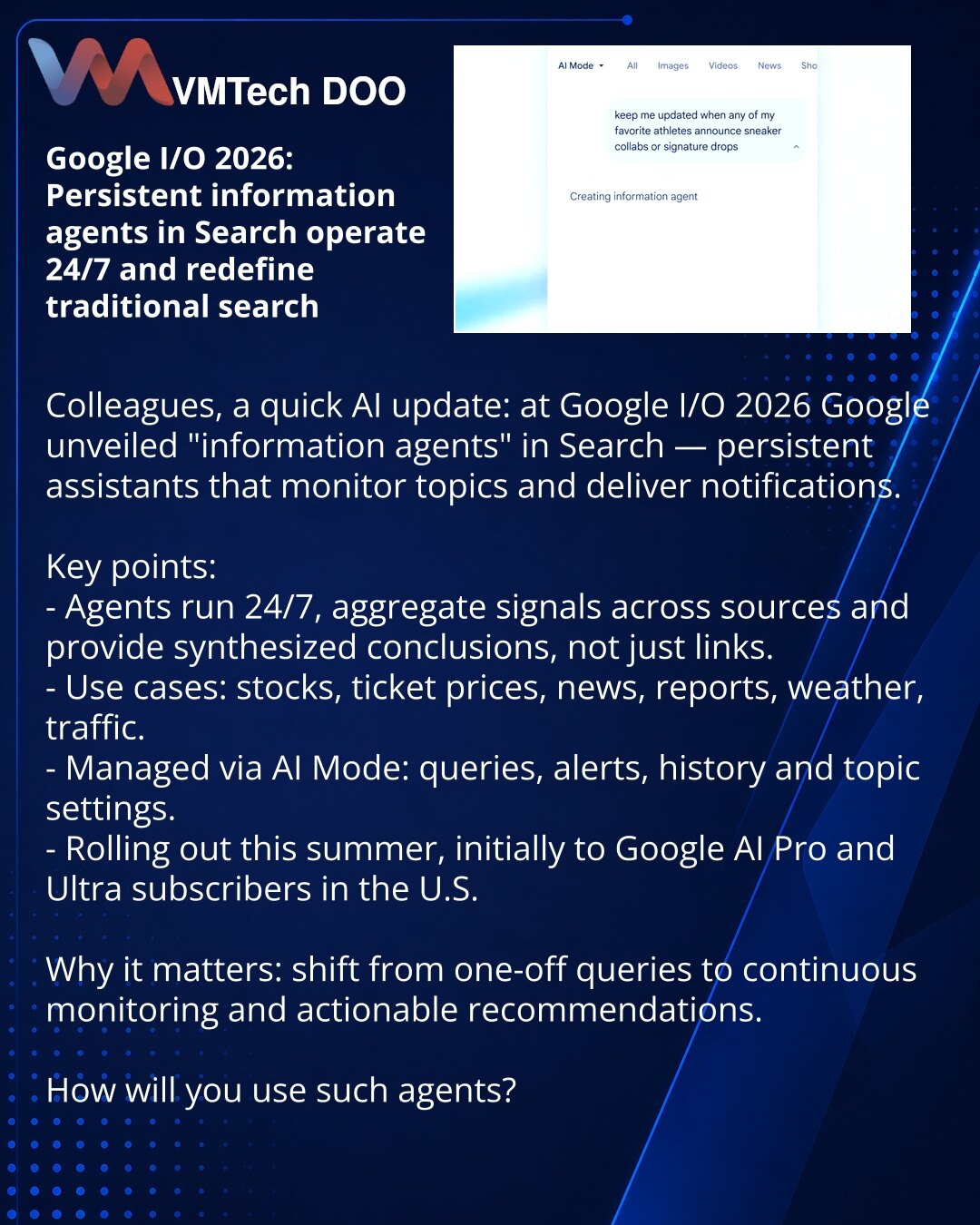 Google I/O 2026: informacioni agenti u Search rade 24/7 i menjaju uobičajenu pretragu

Prijatelji, želim da podelim iz sveta veštačke inteligencije: na Google I/O 2026 Google je predstavio „informacione agente“ u Search — stalne asistente koji prate teme i šalju obaveštenja.

Ključno:
- Agenti rade 24/7, sintezuju podatke iz različitih izvora i daju zaključke, a ne samo linkove.
- Primeri: akcije, cene karata, vesti, izveštaji, vreme, saobraćaj.
- Upravljanje putem AI Mode: upit, obaveštenja, is