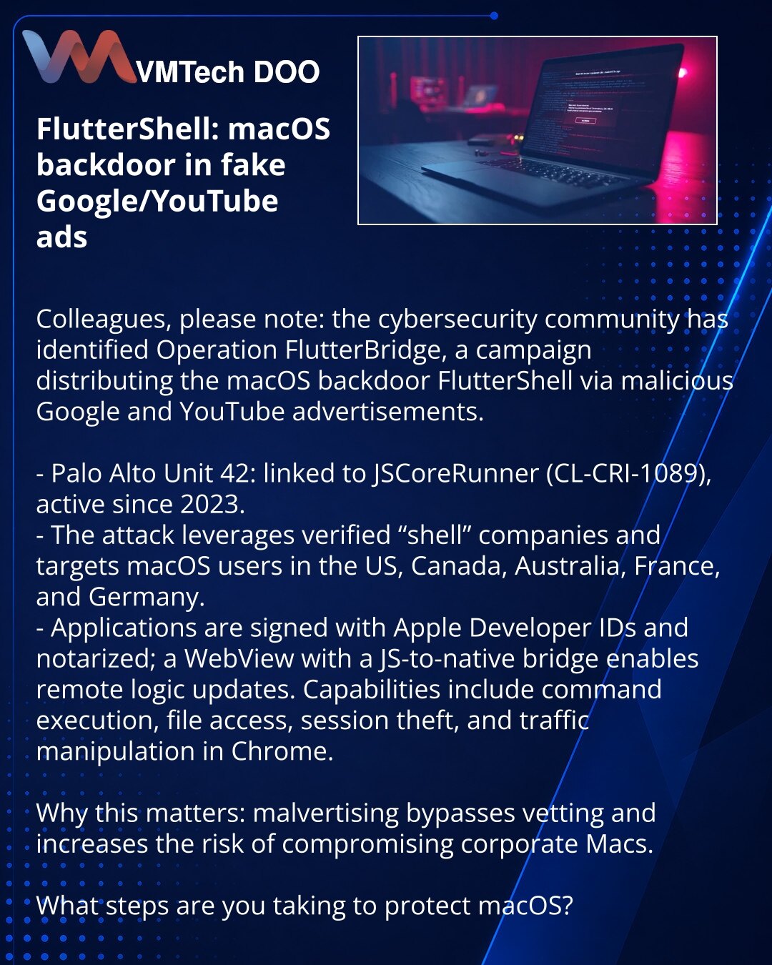 FlutterShell: macOS‑bekdor u lažnim Google/YouTube oglasima

Kolege, želim da skrenem pažnju: u oblasti sajber bezbednosti otkrivena je kampanja Operation FlutterBridge koja širi macOS‑bekdor FlutterShell putem zlonamernih Google i YouTube oglasa.

- Palo Alto Unit 42: povezana sa JSCoreRunner (CL‑CRI‑1089), aktivna od 2023.
- Napad koristi verifikovane «shell» kompanije i targetira macOS u SAD, Kanadi, Australiji, Francuskoj i Nemačkoj.
- Aplikacije su potpisane Apple Developer ID i notarisane;