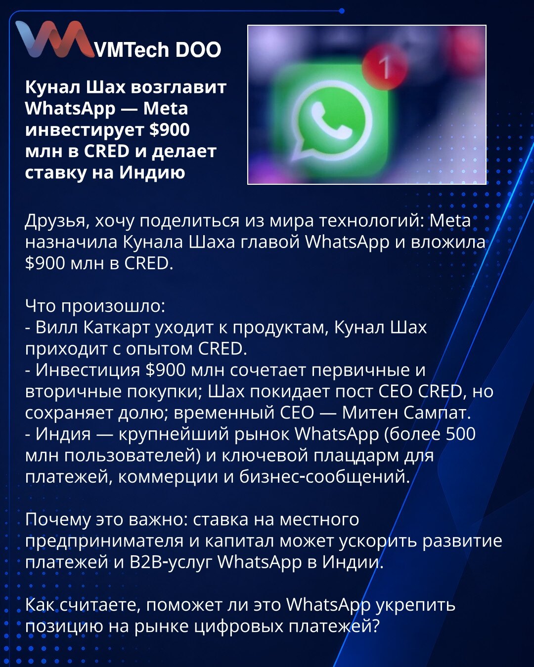 Kunal Shah preuzima WhatsApp — Meta ulaže 900 miliona USD u CRED i stavlja opkladu na Indiju

Prijatelji, želim podeliti iz sveta tehnologije: Meta je imenovala Kunala Shaha za čelnika WhatsApp‑a i uložila 900 miliona USD u CRED.

Šta se dogodilo:
- Will Cathcart prelazi na proizvode, Kunal Shah dolazi s iskustvom iz CRED‑a.
- Investicija od 900 miliona USD kombinuje primarne i sekundarne kupovine; Shah napušta mesto izvršnog direktora CRED‑a, ali zadržava udeo; privremeni CEO je Miten Sampat.
-