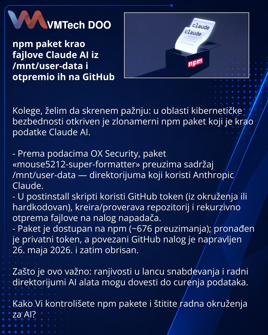 npm paket krao fajlove Claude AI iz /mnt/user-data i otpremio ih na GitHub

Kolege, želim da skrenem pažnju: u oblasti kibernetičke bezbednosti otkriven je zlonamerni npm paket koji je krao podatke Claude AI.

- Prema podacima OX Security, paket «mouse5212-super-formatter» preuzima sadržaj /mnt/user-data — direktorijuma koji koristi Anthropic Claude.
- U postinstall skripti koristi GitHub token (iz okruženja ili hardkodovan), kreira/proverava repozitorij i rekurzivno otprema fajlove na nalog nap