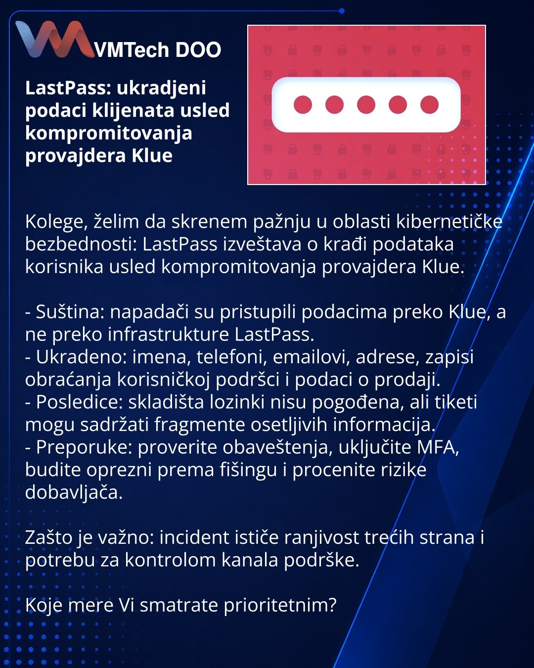 LastPass: ukradjeni podaci klijenata usled kompromitovanja provajdera Klue

Kolege, želim da skrenem pažnju u oblasti kibernetičke bezbednosti: LastPass izveštava o krađi podataka korisnika usled kompromitovanja provajdera Klue.

- Suština: napadači su pristupili podacima preko Klue, a ne preko infrastrukture LastPass.
- Ukradeno: imena, telefoni, emailovi, adrese, zapisi obraćanja korisničkoj podršci i podaci o prodaji.
- Posledice: skladišta lozinki nisu pogođena, ali tiketi mogu sadržati frag