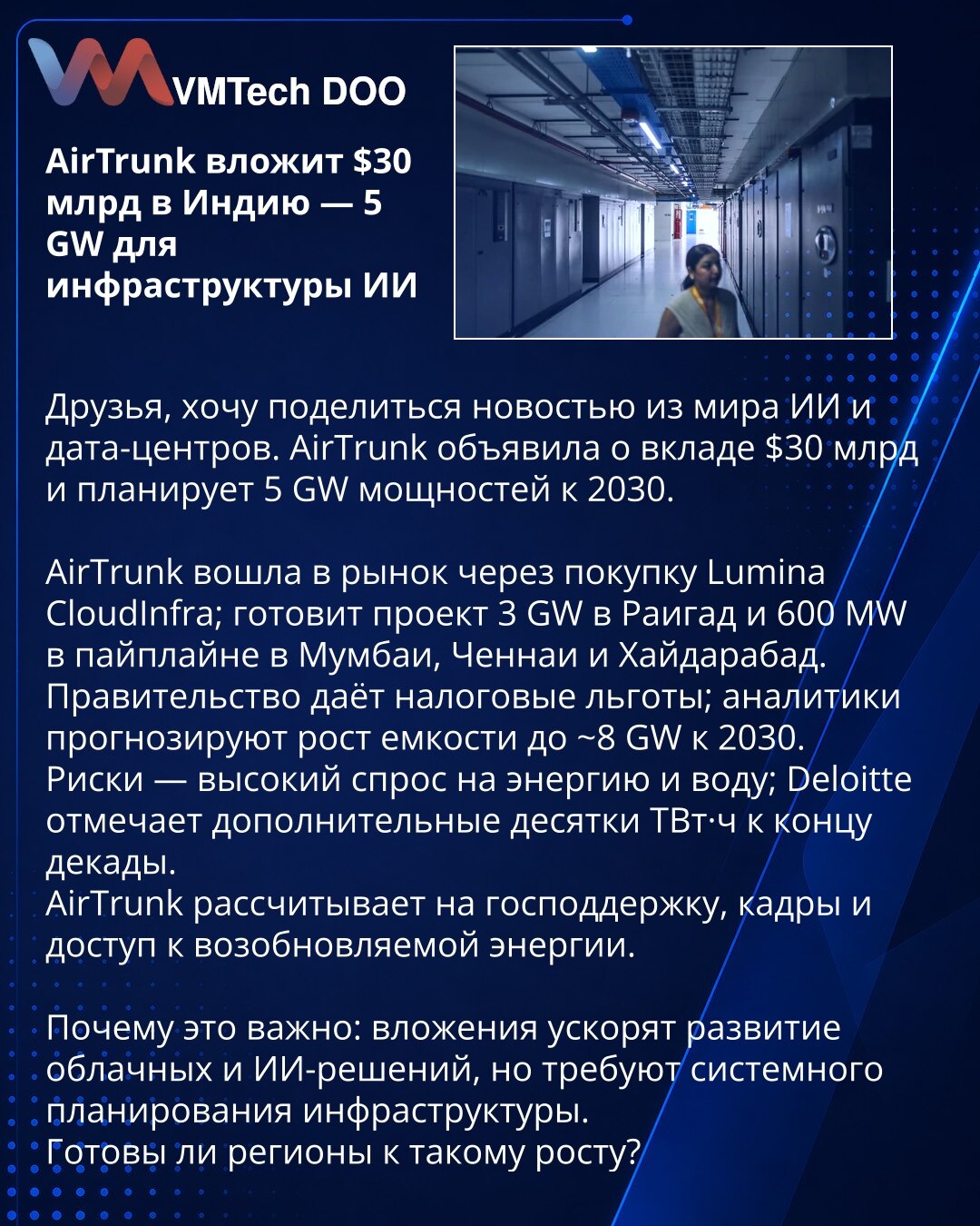 AirTrunk uloži 30 mlrd USD u Indiju — 5 GW za infrastrukturu veštačke inteligencije

Poštovani, želim da podelim vest iz oblasti veštačke inteligencije i data centara. AirTrunk je najavio ulaganje od 30 mlrd USD i planira 5 GW kapaciteta do 2030.

Kompanija je ušla na tržište kupovinom Lumina CloudInfra; priprema projekat od 3 GW u Raigadu i 600 MW u razvoju u Mumbaju, Čenaju i Hajdarabadu.
Vlada pruža poreske povlastice; analitičari procenjuju rast kapaciteta na ~8 GW do 2030.
Rizici: veliki za