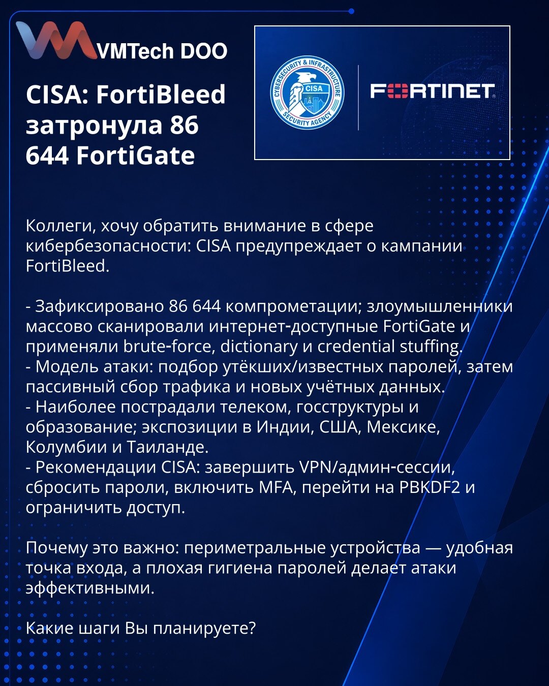 CISA: FortiBleed je pogodio 86.644 FortiGate

Kolege, želim skrenuti pažnju u oblasti sajber bezbednosti: CISA upozorava na kampanju FortiBleed.

- Zabeleženo je 86.644 kompromitacija; napadači su masovno skenirali internet‑dostupne FortiGate uređaje i primenjivali brute‑force, dictionary napade i credential stuffing.
- Model napada: provera procurelih/poznatih lozinki, zatim pasivno prikupljanje saobraćaja i novih kredencijala.
- Najviše su pogođeni telekom, državne institucije i obrazovanje; i