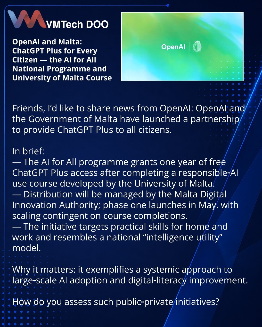OpenAI i Malta: ChatGPT Plus za sve građane — nacionalni program AI for All i kurs Univerziteta Malte

Prijatelji, želim da podelim vest iz sveta OpenAI: OpenAI i vlada Malte pokrenuli su partnerstvo kako bi pružili ChatGPT Plus svim građanima.

Kratko:
— Program AI for All obezbeđuje godinu dana besplatnog pristupa ChatGPT Plus nakon završetka kursa o odgovornom korišćenju AI koji je razvio Univerzitet Malte.
— Distribucijom će upravljati Malta Digital Innovation Authority; prva faza počinje u