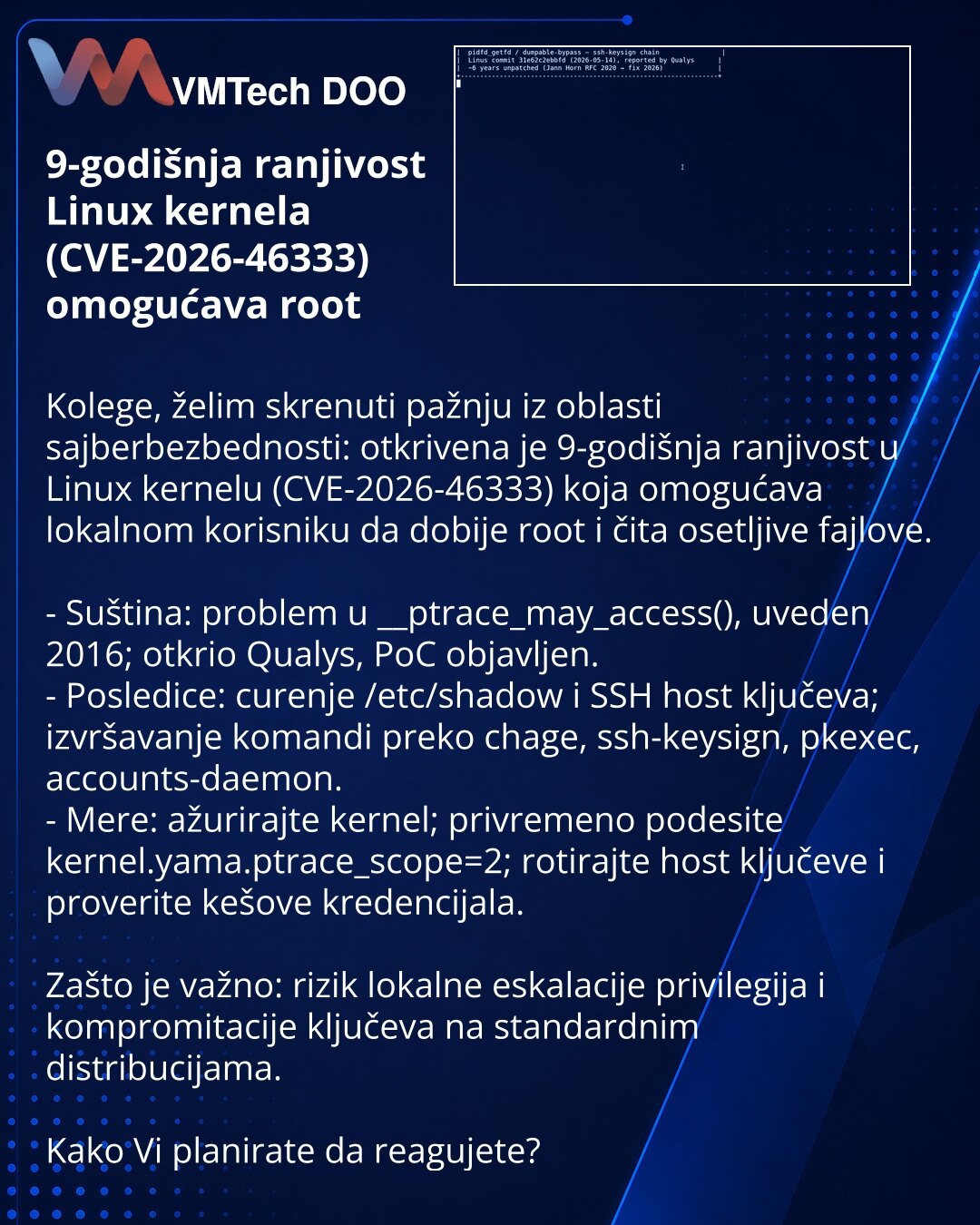 9-godišnja ranjivost Linux kernela (CVE-2026-46333) omogućava root

Kolege, želim skrenuti pažnju iz oblasti sajberbezbednosti: otkrivena je 9-godišnja ranjivost u Linux kernelu (CVE-2026-46333) koja omogućava lokalnom korisniku da dobije root i čita osetljive fajlove.

- Suština: problem u __ptrace_may_access(), uveden 2016; otkrio Qualys, PoC objavljen.
- Posledice: curenje /etc/shadow i SSH host ključeva; izvršavanje komandi preko chage, ssh-keysign, pkexec, accounts-daemon.
- Mere: ažurirajt