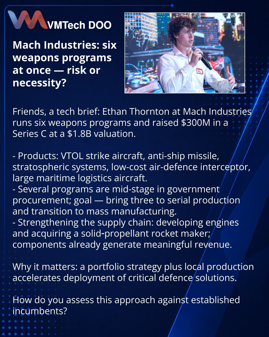 Mach Industries: šest programa naoružanja — rizik ili nužnost?

Poštovani, želim da podelim iz sveta tehnologija: Ethan Thornton iz Mach Industries vodi šest programa naoružanja i prikupio je 300 miliona dolara u rundi C pri proceni od $1,8 mlrd.

- Proizvodi: VTOL-udarni avion, protivbrodska raketa, stratosferski sistemi, jeftin PVO-presretač i veliki pomorski logistički avion.
- Nekoliko programa je u srednjim fazama državnih nabavki; cilj je dovesti tri do serijske proizvodnje i pokrenuti mas
