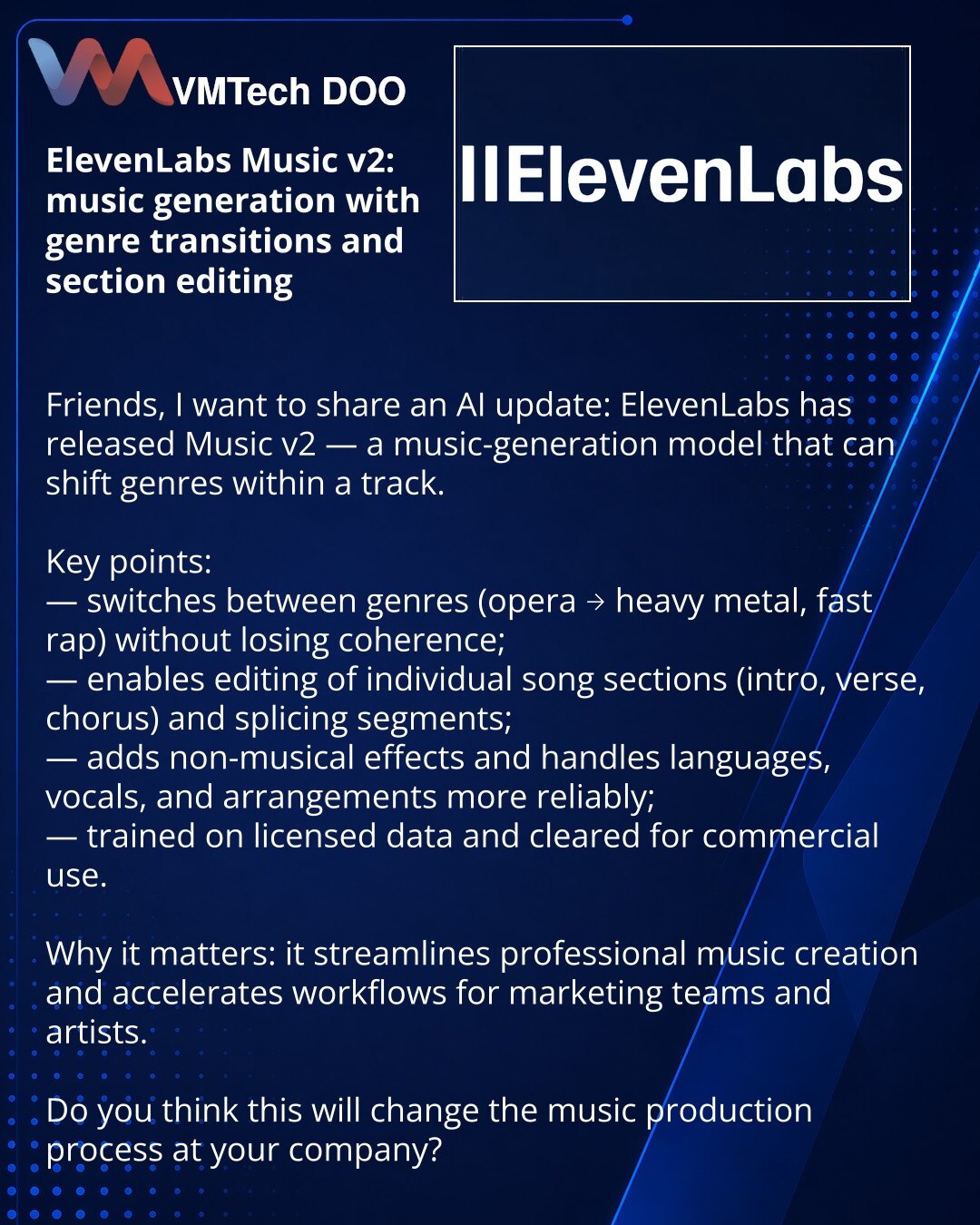 ElevenLabs Music v2: generisanje muzike s prelazima žanrova i uređivanjem sekcija

Poštovani, želim da podelim novost iz sveta veštačke inteligencije: ElevenLabs je predstavio Music v2 — model za generisanje muzike koji može menjati žanrove unutar istog traka.

Glavno:
— prelazi između žanrova (opera — heavy metal, brz rep) bez gubitka koherentnosti;
— omogućava uređivanje pojedinačnih delova pesme (intro, strofa, refren) i spajanje sekcija;
— dodaje nemusikalne efekte, stabilnije radi s jezicim