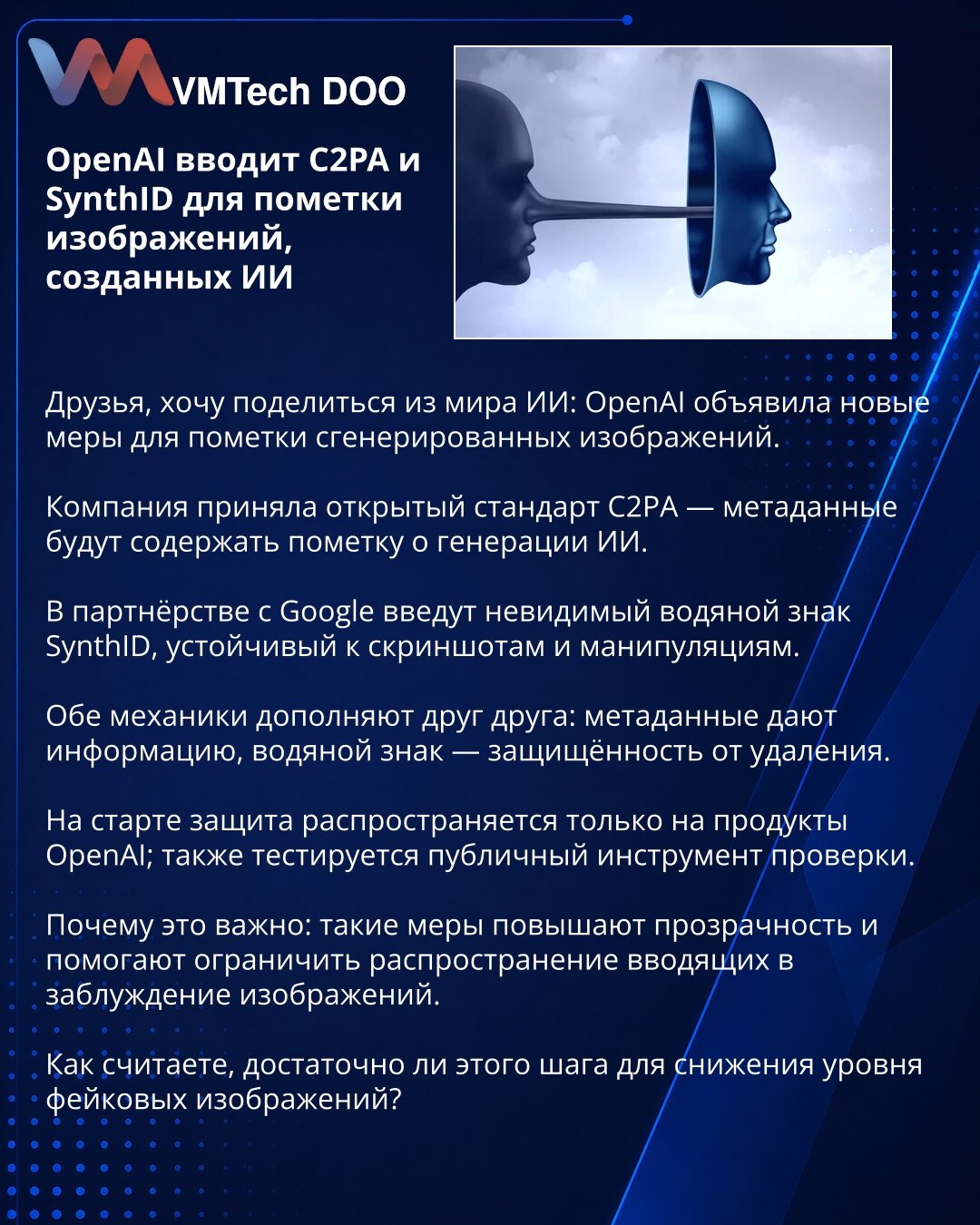 OpenAI uvodi C2PA i SynthID za označavanje AI‑generisanih slika

Poštovani, želim podeliti vest iz sveta AI: OpenAI je najavio mere za označavanje generisanih slika.

Kompanija je prihvatila otvoreni standard C2PA — metapodaci će označavati da je sadržaj kreiran pomoću AI.

U partnerstvu sa Google‑om uvode nevidljivi vodeni žig SynthID, otporan na snimke ekrana i manipulacije.

Oba mehanizma se dopunjuju: metapodaci pružaju informaciju, vodeni žig otežava uklanjanje.

Na početku zaštita važi sam