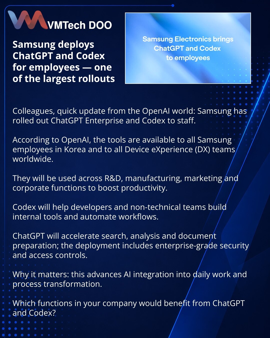 Samsung uvodi ChatGPT i Codex za zaposlene — jedna od najvećih implementacija

Poštovani, želim podeliti vest iz sveta OpenAI: Samsung je uveo ChatGPT Enterprise i Codex za zaposlene. Prema podacima OpenAI, alati su dostupni svim zaposlenima Samsung u Koreji i svim članovima Device eXperience (DX) odeljenja širom sveta. Planiraju ih koristiti u R&D, proizvodnji, marketingu i korporativnim funkcijama za povećanje produktivnosti. Codex će pomoći programerima i netehničkim timovima da kreiraju inte