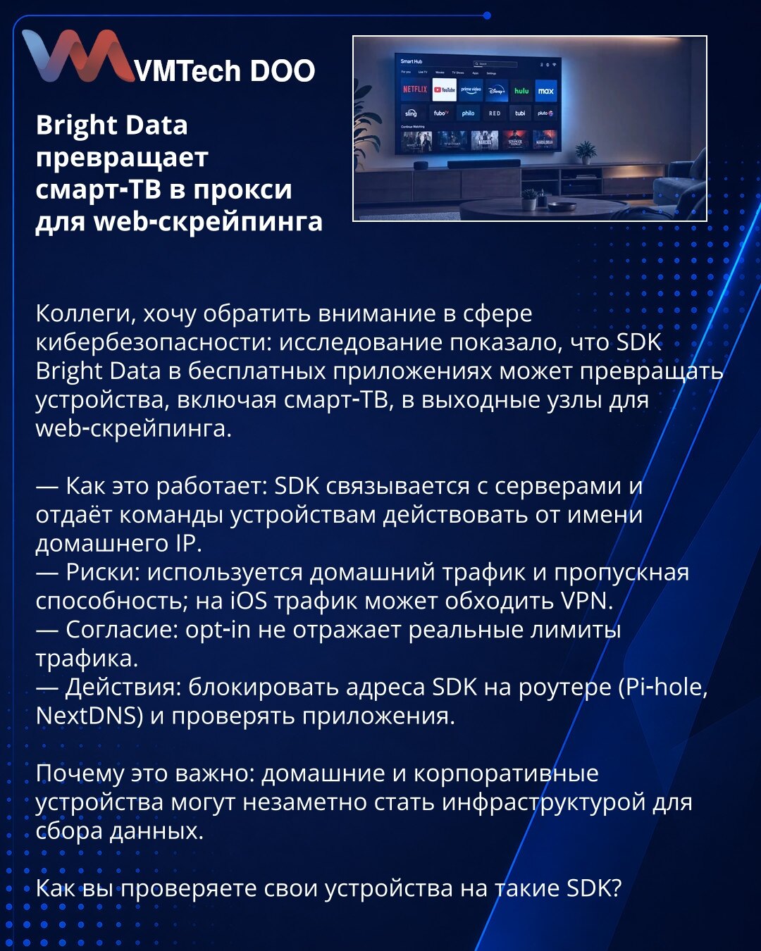 Bright Data pretvara smart‑TV u proxy za web‑skrejping

Poštovane kolege, želim da skrenem pažnju u oblasti sajber bezbednosti: istraživanje je pokazalo da Bright Data SDK u besplatnim aplikacijama može da pretvori uređaje, uključujući smart‑TV, u izlazne čvorove za web‑skrejping.

— Kako funkcioniše: SDK se povezuje sa serverima i daje komande uređajima da deluju u ime kućne IP adrese.
— Rizici: koristi kućni saobraćaj i propusni opseg; na iOS‑u saobraćaj može zaobići VPN.
— Saglasnost: opt‑in