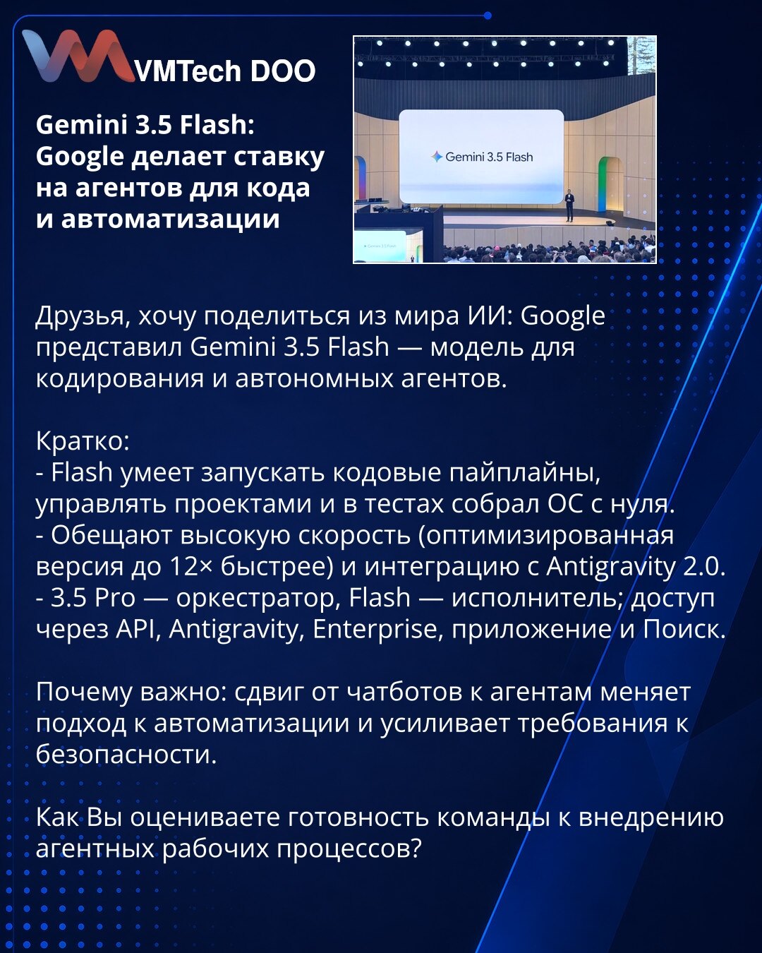 Gemini 3.5 Flash: Google stavlja na agente za kod i automatizaciju

Društvo, želim podeliti vesti iz sveta veštačke inteligencije: Google je predstavio Gemini 3.5 Flash — model za kodiranje i autonomne agente.

Kratko:
- Flash može pokretati kodne pipeline-e, upravljati projektima i u testovima sastavio je operativni sistem od nule.
- Obećavaju visoke brzine (optimizovana verzija do 12× brža) i integraciju sa Antigravity 2.0.
- 3.5 Pro je orkestrator, Flash je izvršilac; dostupan preko API-ja, A