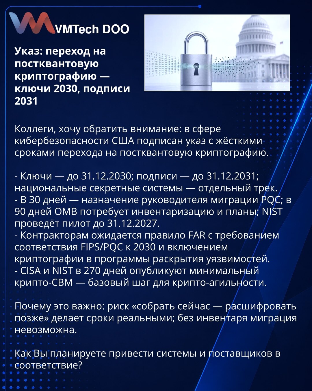 Naredba: prelaz na postkvantnu kriptografiju — ključevi 2030, potpisi 2031

Kolege, želim da skrenem pažnju: u sajber bezbednosti SAD potpisale su naredbu sa strogim rokovima za prelazak na postkvantnu kriptografiju.

- Ključevi — do 31.12.2030; potpisi — do 31.12.2031; nacionalni poverljivi sistemi — poseban tok.
- 30 dana — imenovanje rukovodioca migracije PQC; 90 dana — OMB zahteva inventar i planove; NIST pilot do 31.12.2027.
- Izvođači očekuju pravilo FAR: usklađivanje sa FIPS/PQC do 2030.