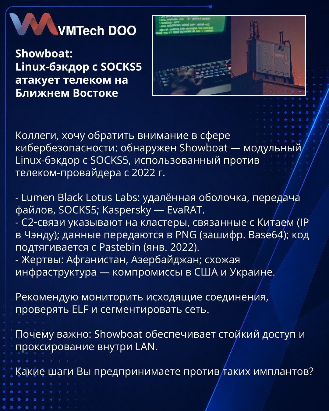 Showboat: Linux-bekdor sa SOCKS5 napada telekom na Bliskom istoku

Kollege, želim skrenuti pažnju u oblasti sajber bezbednosti: otkriven je Showboat — modularni Linux-bekdor sa SOCKS5, korišćen protiv telekom provajdera od 2022.

- Lumen Black Lotus Labs: udaljena ljuska, prenos fajlova, SOCKS5; Kaspersky — EvaRAT.
- C2 veze ukazuju na klastere povezane sa Kinom (IP iz Čengduu); podaci se šalju u PNG (šifrovano Base64); kod se povlači sa Pastebin-a (jan 2022).
- Žrtve: Avganistan, Azerbejdžan; s