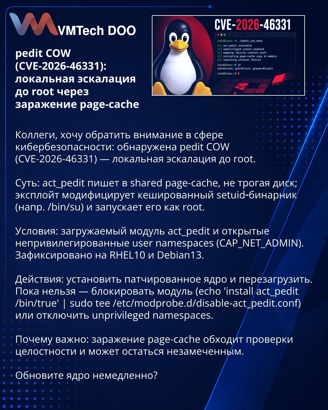 pedit COW (CVE-2026-46331): lokalna eskalacija do root putem zaraženog page-cache

Kolege, želim skrenuti pažnju u oblasti sajber bezbednosti: otkriven pedit COW (CVE-2026-46331) — lokalna eskalacija do root.

Suština: act_pedit piše u shared page-cache bez pristupa disku; exploit modifikuje keširani setuid binar (npr. /bin/su) i pokreće ga kao root.

Uslovi: učitljiv modul act_pedit i otvoreni neprivilegovani user namespaces (CAP_NET_ADMIN). Zabeleženo na RHEL10 i Debian13.

Radnje: instalirajt