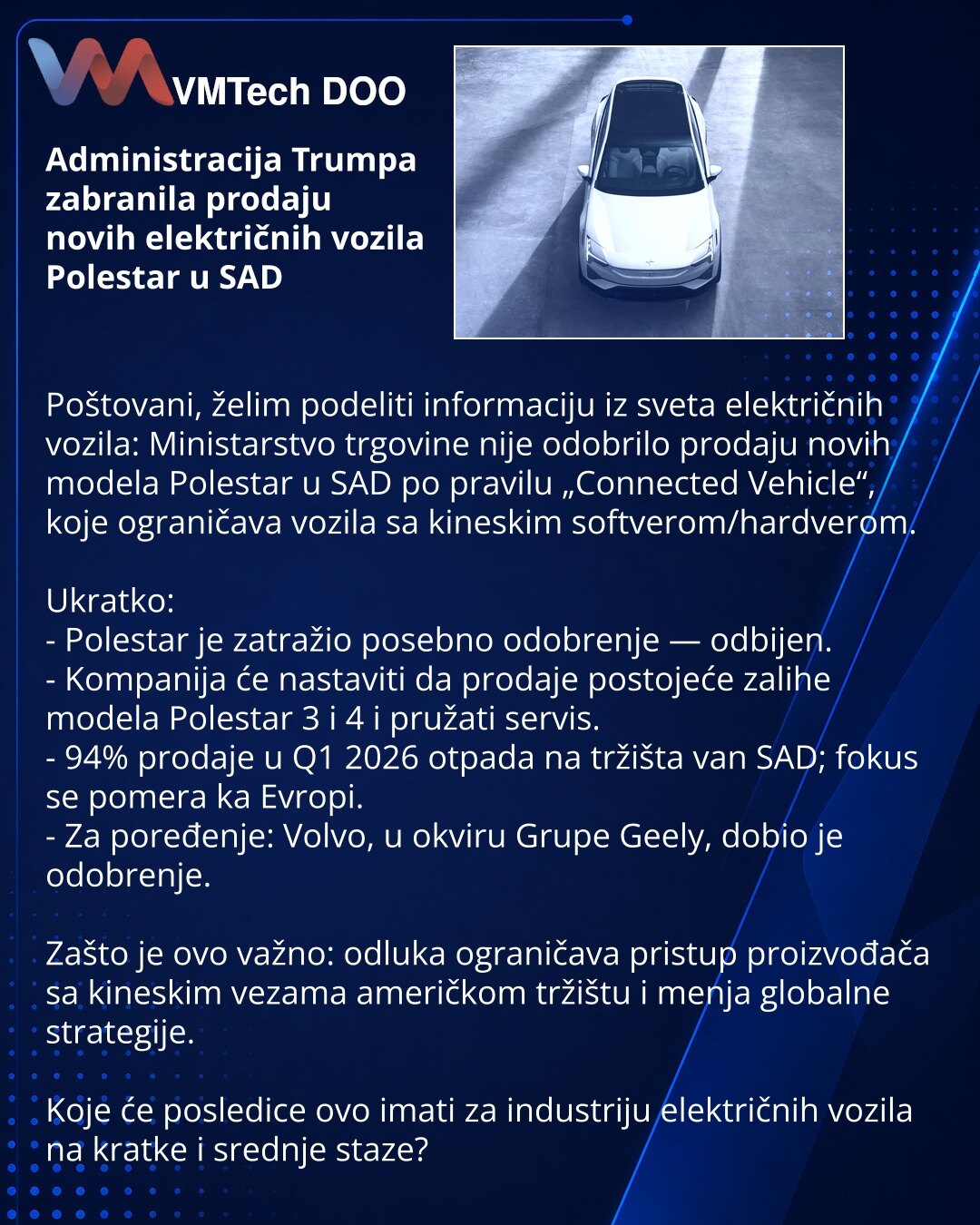 Administracija Trumpa zabranila prodaju novih električnih vozila Polestar u SAD

Poštovani, želim podeliti informaciju iz sveta električnih vozila: Ministarstvo trgovine nije odobrilo prodaju novih modela Polestar u SAD po pravilu „Connected Vehicle“, koje ograničava vozila sa kineskim softverom/hardverom.

Ukratko:
- Polestar je zatražio posebno odobrenje — odbijen.
- Kompanija će nastaviti da prodaje postojeće zalihe modela Polestar 3 i 4 i pružati servis.
- 94% prodaje u Q1 2026 otpada na trž