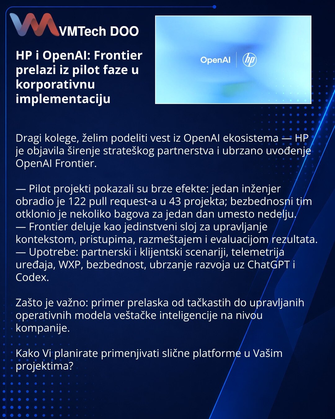 HP i OpenAI: Frontier prelazi iz pilot faze u korporativnu implementaciju

Dragi kolege, želim podeliti vest iz OpenAI ekosistema — HP je objavila širenje strateškog partnerstva i ubrzano uvođenje OpenAI Frontier.

— Pilot projekti pokazali su brze efekte: jedan inženjer obradio je 122 pull request‑a u 43 projekta; bezbednosni tim otklonio je nekoliko bagova za jedan dan umesto nedelju.
— Frontier deluje kao jedinstveni sloj za upravljanje kontekstom, pristupima, razmeštajem i evaluacijom rezult