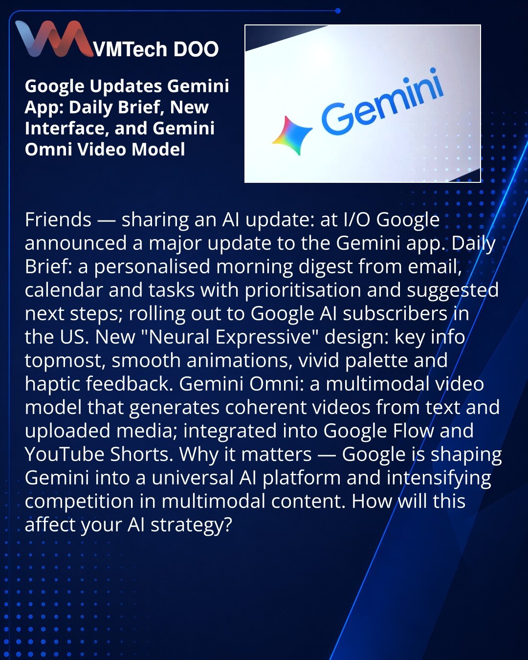 Google ažurira aplikaciju Gemini: Daily Brief, novi interfejs i video‑model Gemini Omni

Prijatelji, želim podeliti vest iz sveta veštačke inteligencije: Google je na I/O najavio veliko ažuriranje aplikacije Gemini. Daily Brief — personalna jutarnja sinteza iz mejla, kalendara i zadataka sa prioritizacijom i predlozima narednih koraka; dostupna pretplatnicima Google AI u SAD. Novi dizajn „Neural Expressive“: ključne informacije na vrhu, glatke animacije, živa paleta boja i taktilni odziv. Gemini