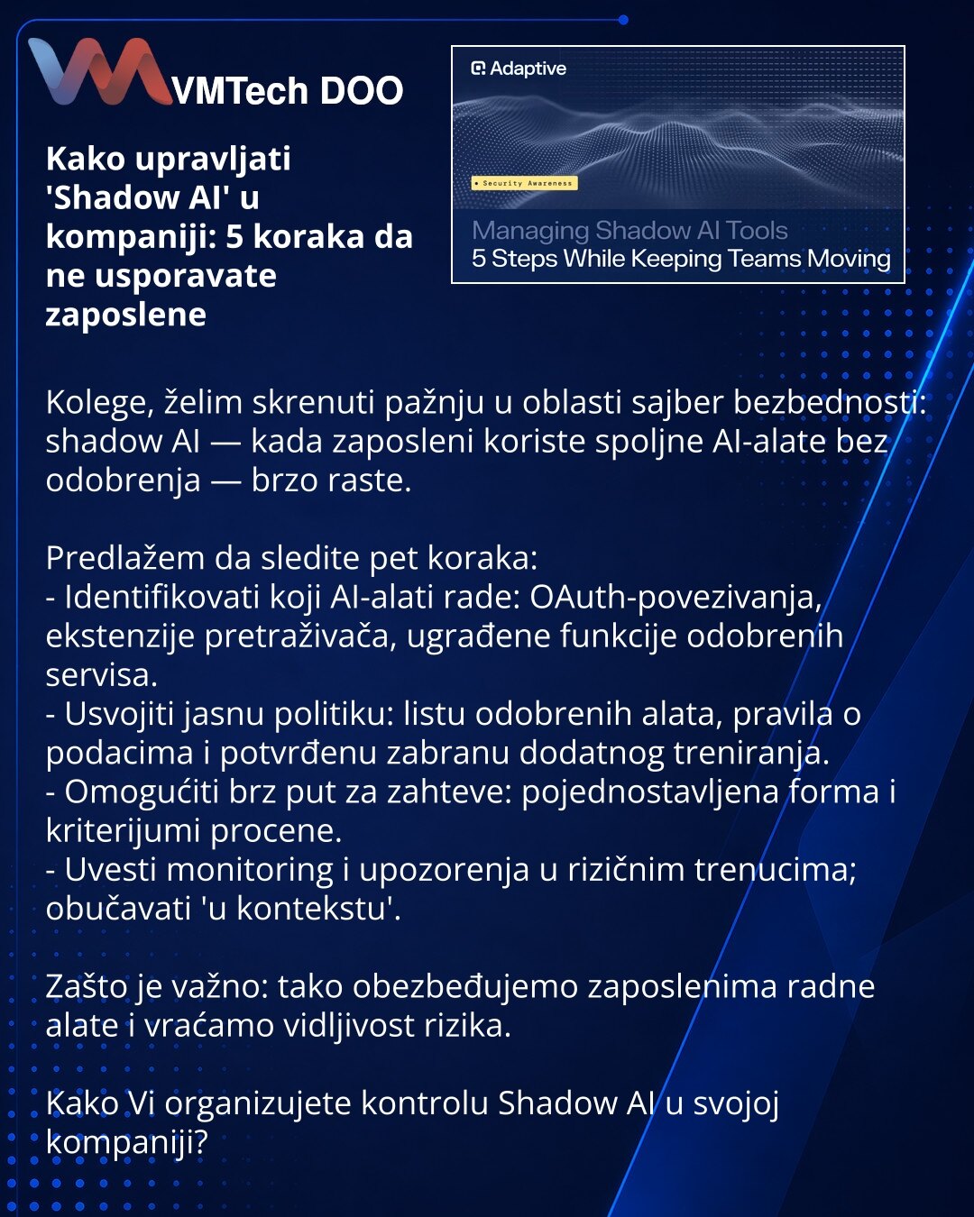 Kako upravljati 'Shadow AI' u kompaniji: 5 koraka da ne usporavate zaposlene

Kolege, želim skrenuti pažnju u oblasti sajber bezbednosti: shadow AI — kada zaposleni koriste spoljne AI-alate bez odobrenja — brzo raste.

Predlažem da sledite pet koraka:
- Identifikovati koji AI-alati rade: OAuth-povezivanja, ekstenzije pretraživača, ugrađene funkcije odobrenih servisa.
- Usvojiti jasnu politiku: listu odobrenih alata, pravila o podacima i potvrđenu zabranu dodatnog treniranja.
- Omogućiti brz put