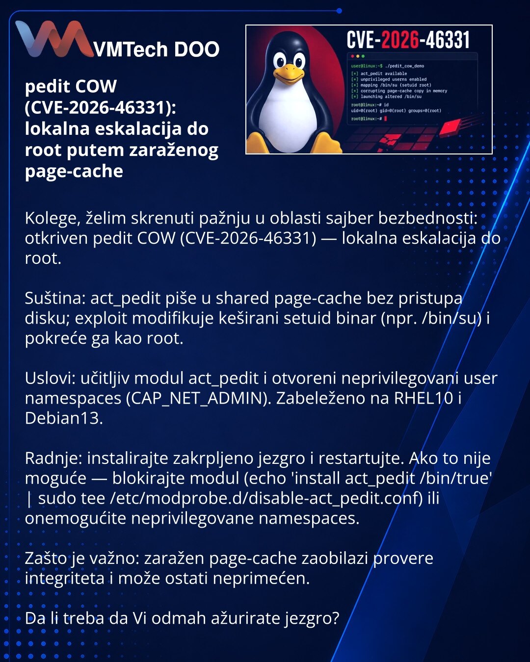 pedit COW (CVE-2026-46331): lokalna eskalacija do root putem zaraženog page-cache

Kolege, želim skrenuti pažnju u oblasti sajber bezbednosti: otkriven pedit COW (CVE-2026-46331) — lokalna eskalacija do root.

Suština: act_pedit piše u shared page-cache bez pristupa disku; exploit modifikuje keširani setuid binar (npr. /bin/su) i pokreće ga kao root.

Uslovi: učitljiv modul act_pedit i otvoreni neprivilegovani user namespaces (CAP_NET_ADMIN). Zabeleženo na RHEL10 i Debian13.

Radnje: instalirajt