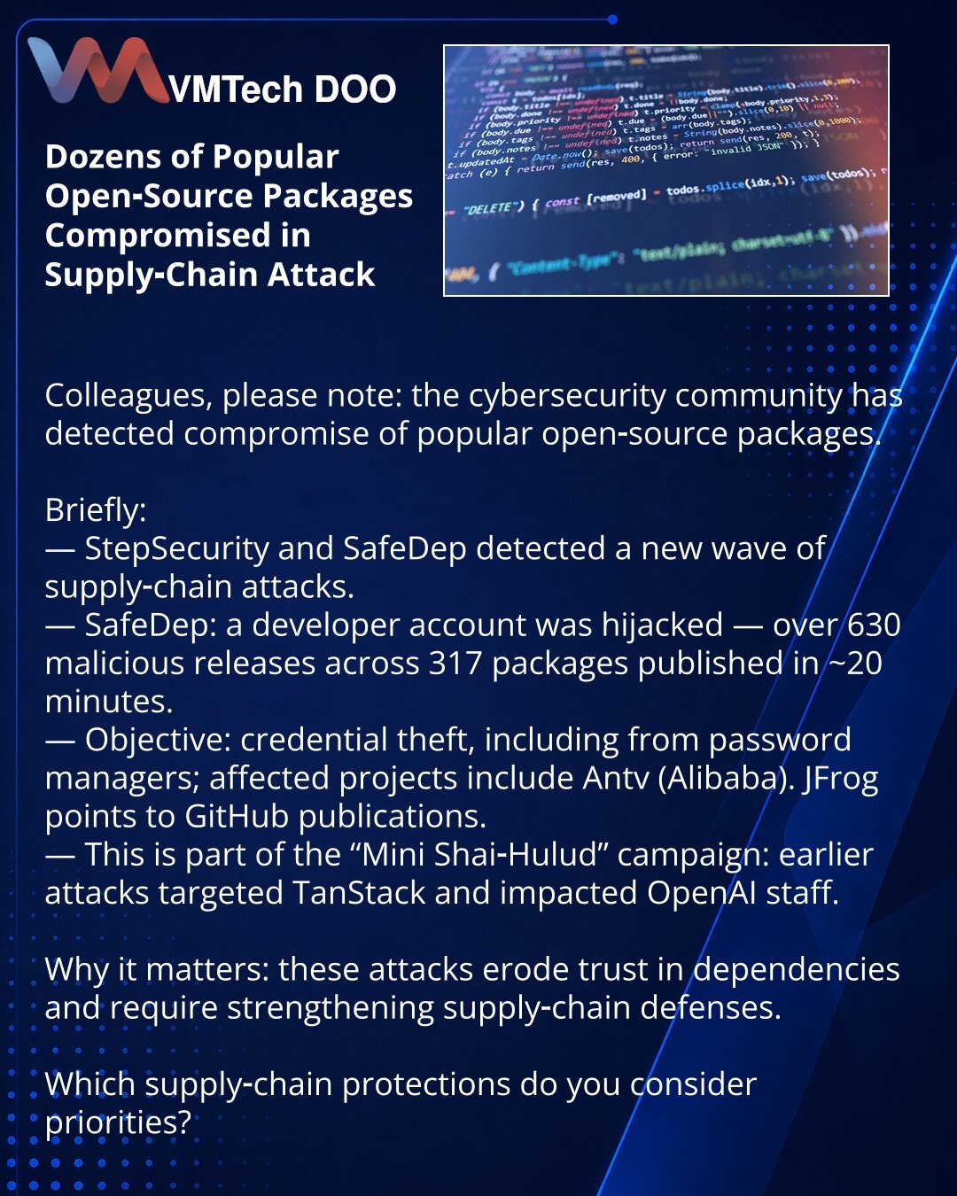Desetine popularnih open‑source paketa kompromitovano u supply‑chain napadu

Kolege, želim da skrenem pažnju: u oblasti kibernetske bezbednosti zabeležena je kompromitacija popularnih open‑source paketa.

Kratko:
— StepSecurity i SafeDep zabeležili novi talas supply‑chain napada.
— SafeDep: kompromitovan developerski nalog — objavljeno >630 malicioznih verzija u 317 paketa za ~20 minuta.
— Cilj — krađa akreditiva, uključujući iz menadžera lozinki; među pogođenima je Antv (Alibaba). JFrog ukazuje