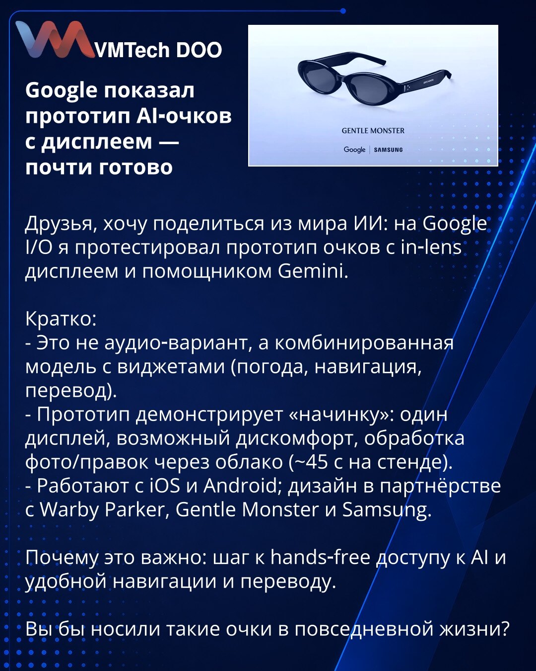 Google predstavio prototip AI-naočara sa displejem — gotovo spremno

Prijatelji, želim da podelim iz sveta AI: na Google I/O testirao sam prototip naočara sa in‑lens displejom i asistentom Gemini.

Kratko:
- Nije samo audio; kombinovan model s vidžetima (vreme, navigacija, prevod).
- Prototip pokazuje „unutrašnjost": jedan displej, mogući neprijatan osećaj, obrada fotografija/izmena u oblaku (~45 s na štandu).
- Radi s iOS i Androidom; dizajn u partnerstvu s Warby Parker, Gentle Monster i Samsun