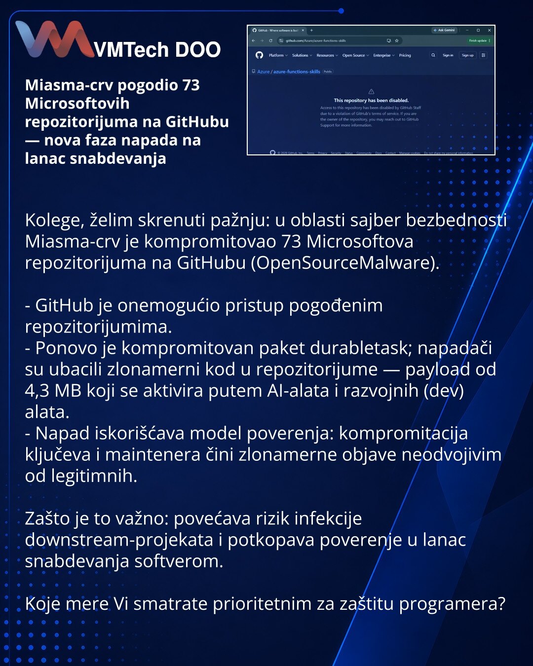 Miasma-crv pogodio 73 Microsoftovih repozitorijuma na GitHubu — nova faza napada na lanac snabdevanja

Kolege, želim skrenuti pažnju: u oblasti sajber bezbednosti Miasma-crv je kompromitovao 73 Microsoftova repozitorijuma na GitHubu (OpenSourceMalware).

- GitHub je onemogućio pristup pogođenim repozitorijumima.
- Ponovo je kompromitovan paket durabletask; napadači su ubacili zlonamerni kod u repozitorijume — payload od 4,3 MB koji se aktivira putem AI-alata i razvojnih (dev) alata.
- Napad isko