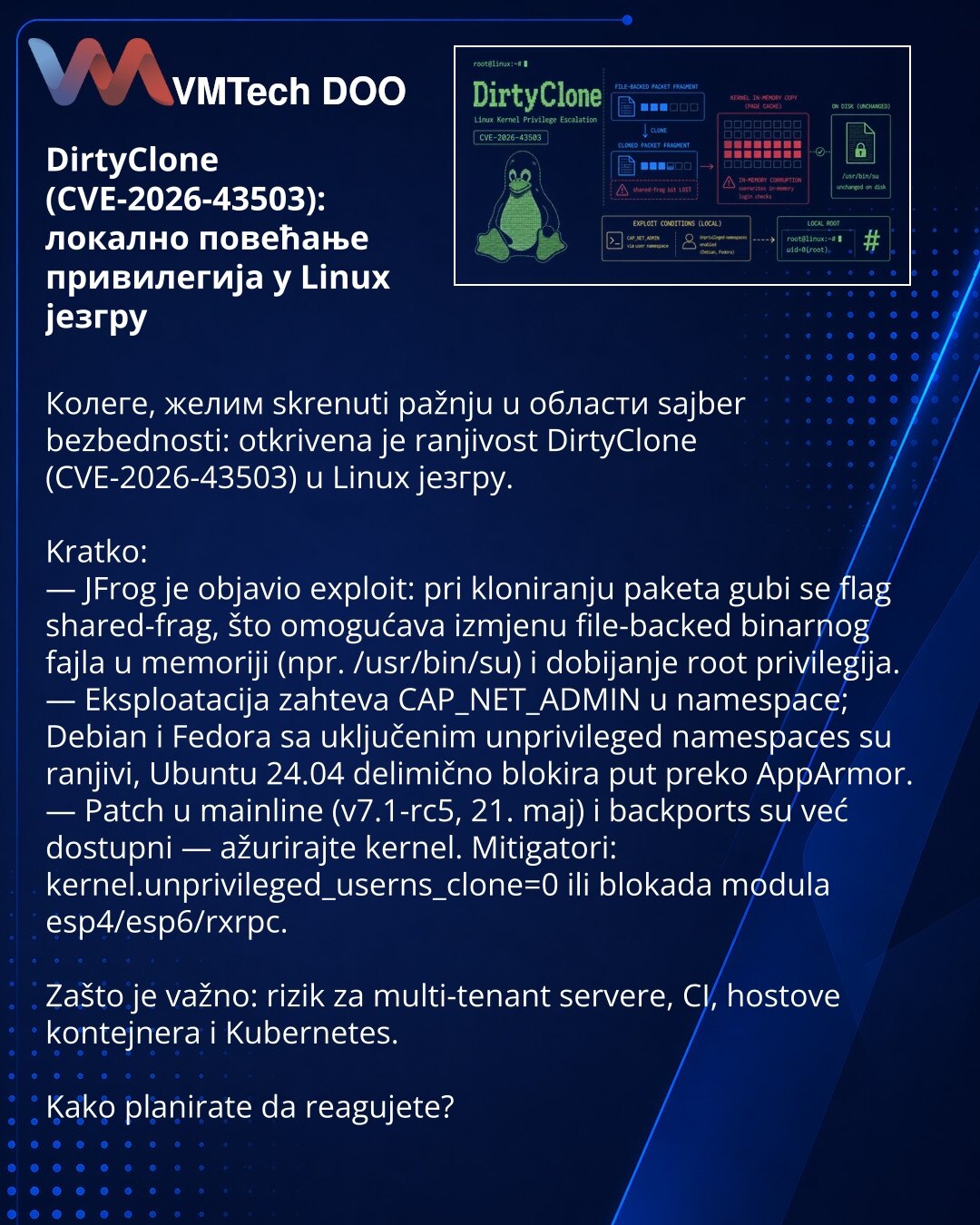 DirtyClone (CVE-2026-43503): локално повећање привилегија у Linux језгру

Колеге, желим skrenuti pažnju u области sajber bezbednosti: otkrivena je ranjivost DirtyClone (CVE-2026-43503) u Linux језгру.

Kratko:
— JFrog je objavio exploit: pri kloniranju paketa gubi se flag shared-frag, što omogućava izmjenu file-backed binarnog fajla u memoriji (npr. /usr/bin/su) i dobijanje root privilegija.
— Eksploatacija zahteva CAP_NET_ADMIN u namespace; Debian i Fedora sa uključenim unprivileged namespaces
