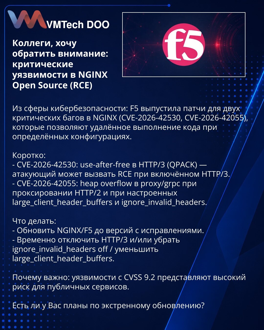Poštovane kolege, želim da skrenem pažnju: kritične ranjivosti u NGINX Open Source (RCE)

Iz oblasti kibernetske bezbednosti: F5 je objavila zakrpe za dve kritične ranjivosti u NGINX (CVE-2026-42530, CVE-2026-42055) koje omogućavaju udaljeno izvršavanje koda u određenim konfiguracijama.

Ukratko:
- CVE-2026-42530: use-after-free u HTTP/3 (QPACK) — napadač može izazvati RCE ako je HTTP/3 omogućen.
- CVE-2026-42055: heap overflow u proxy/grpc pri proksiranju HTTP/2 i pri podešenim large_client_hea