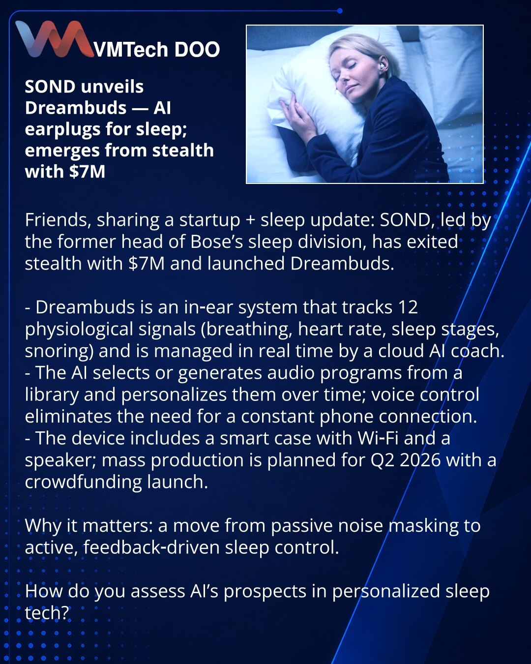SOND predstavila Dreambuds — AI čepići za poboljšanje sna i investicije od $7M

Prijatelji, želim podeliti vest iz sveta startapa i sna: SOND, tim bivšeg šefa odeljenja za san u Bose, izašao je iz 'stealth' režima sa $7M i proizvodom Dreambuds.

Kratko:
- Dreambuds je intraauralni sistem koji meri 12 fizioloških signala (disanje, otkucaji srca, faze sna, hrkanje) i u realnom vremenu ga upravlja oblačni AI kouč.
- AI bira ili generiše audio programe iz biblioteke i uči na podacima korisnika; upra