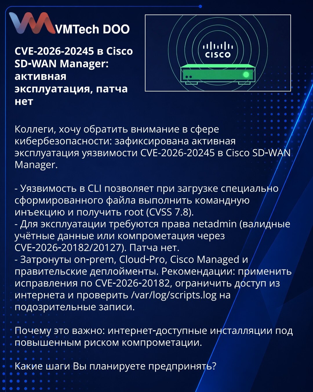 CVE-2026-20245 u Cisco SD‑WAN Manager: aktivna eksploatacija, nema zakrpe

Kolege, želim da skrenem pažnju u oblasti kibernetske bezbednosti: zabeležena je aktivna eksploatacija ranjivosti CVE-2026-20245 u Cisco SD‑WAN Manageru.

- Ranjivost u CLI omogućava izvršenje komandne injekcije i dobijanje root pristupa pri učitavanju posebno oblikovanog fajla (CVSS 7.8).
- Za eksploataciju su potrebna netadmin prava (validni kredencijali ili kompromitacija putem CVE‑2026‑20182/20127). Zakrpe nema.
- Pog