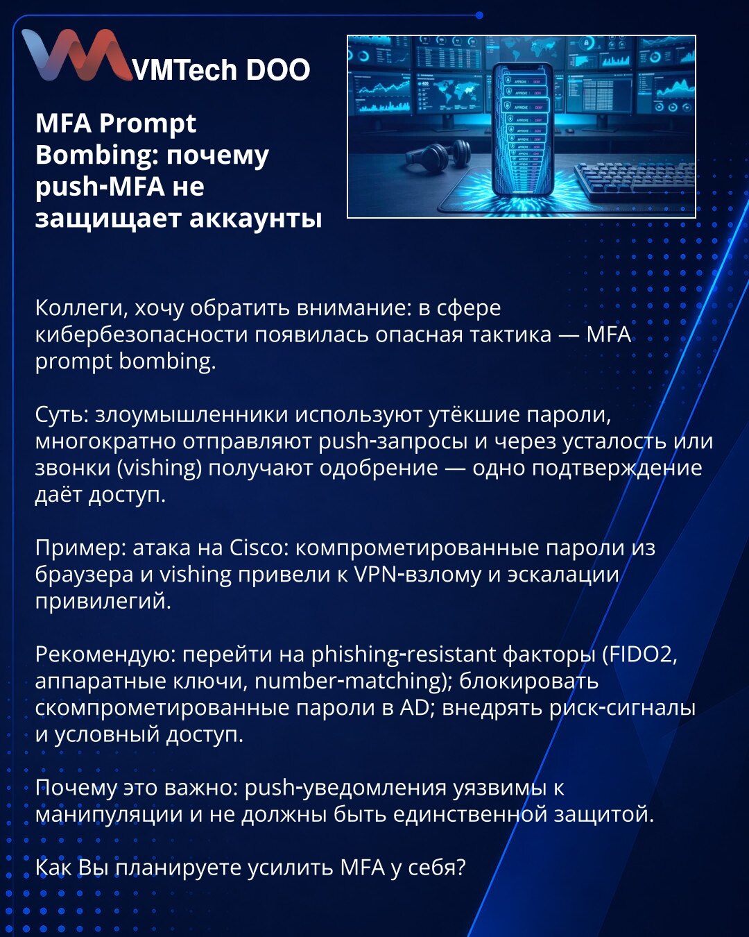 MFA Prompt Bombing: zašto push‑MFA ne štiti naloge

Poštovane kolege, želim skrenuti pažnju: u oblasti kibernetske bezbednosti pojavila se opasna taktika — MFA prompt bombing.

Suština: napadači koriste procurele lozinke, višestruko šalju push‑zahteve i zbog umora ili vishinga dobiju odobrenje — jedno potvrđivanje otvara pristup.

Primer: napad na Cisco: kompromitovane lozinke iz pregledača i vishing doveli su do provale u VPN i eskalacije privilegija.

Preporuka: preći na phishing‑resistant fak