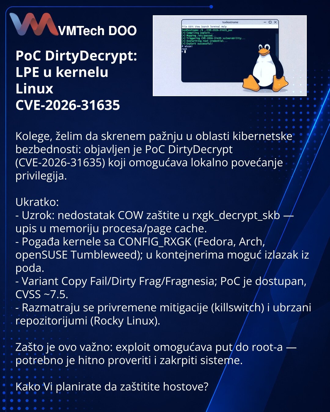 PoC DirtyDecrypt: LPE u kernelu Linux CVE-2026-31635

Kolege, želim da skrenem pažnju u oblasti kibernetske bezbednosti: objavljen je PoC DirtyDecrypt (CVE-2026-31635) koji omogućava lokalno povećanje privilegija.

Ukratko:
- Uzrok: nedostatak COW zaštite u rxgk_decrypt_skb — upis u memoriju procesa/page cache.
- Pogađa kernele sa CONFIG_RXGK (Fedora, Arch, openSUSE Tumbleweed); u kontejnerima moguć izlazak iz poda.
- Variant Copy Fail/Dirty Frag/Fragnesia; PoC je dostupan, CVSS ~7.5.
- Razmatra