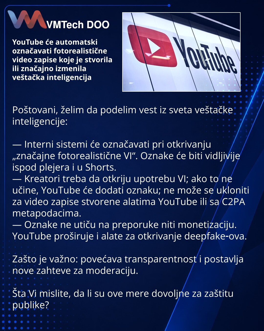 YouTube će automatski označavati fotorealistične video zapise koje je stvorila ili značajno izmenila veštačka inteligencija

Poštovani, želim da podelim vest iz sveta veštačke inteligencije:

— Interni sistemi će označavati pri otkrivanju „značajne fotorealistične VI“. Oznake će biti vidljivije ispod plejera i u Shorts.
— Kreatori treba da otkriju upotrebu VI; ako to ne učine, YouTube će dodati oznaku; ne može se ukloniti za video zapise stvorene alatima YouTube ili sa C2PA metapodacima.
— Oznak