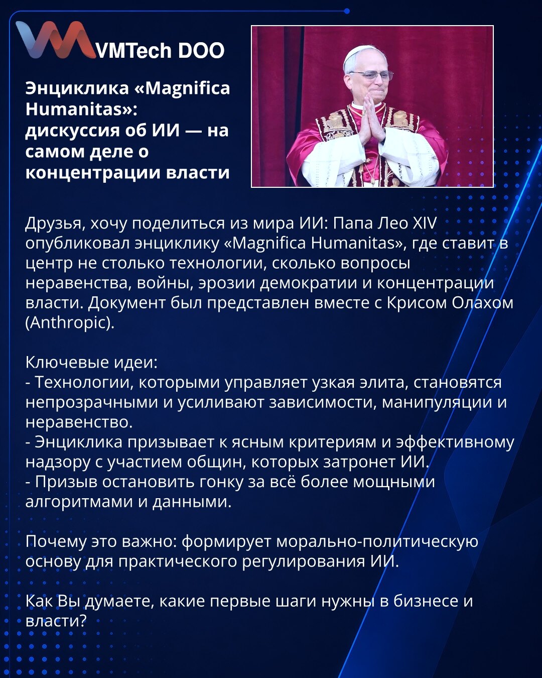 Enciklika «Magnifica Humanitas»: diskusija o veštačkoj inteligenciji — o koncentraciji moći

Poštovani, iz sveta VI: papa Leo XIV objavio je encikliku «Magnifica Humanitas», koja stavlja u fokus ne tehnologiju, već nejednakost, rat, eroziju demokratije i koncentraciju moći. Dokument je predstavljen sa Krisom Olahom (Anthropic).
Ključne ideje:
- Tehnologije kojima upravlja uzak elitni krug su netransparentne i pojačavaju zavisnosti, manipulacije i nejednakost.
- Enciklika poziva na jasne kriterij