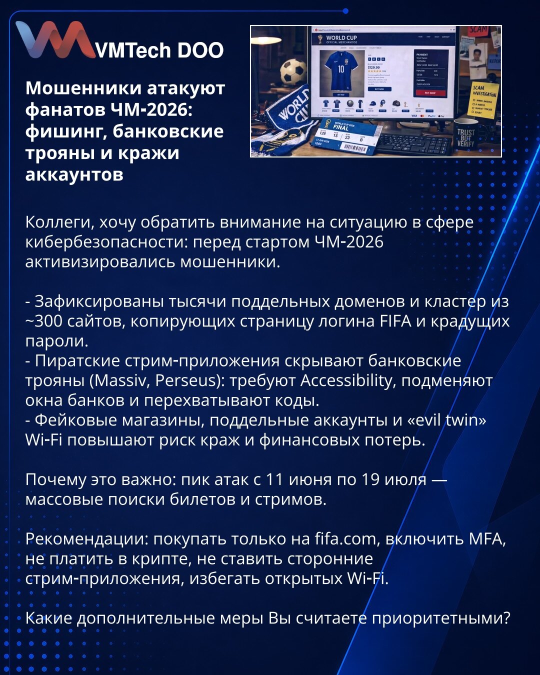 Prevaranti napadaju fanove SP‑2026: fišing, bankarski trojanci i krađe naloga

Kolege, skrećem Vašu pažnju na situaciju u oblasti sajber bezbednosti: pred SP‑2026 prevaranti su pojačali aktivnost.

- Zabeležene su hiljade lažnih domena i klaster od ~300 sajtova koji kopiraju FIFA login i kradu lozinke.
- Piratske streaming‑aplikacije kriju bankarske trojance (Massiv, Perseus): zahtevaju Accessibility, lažno prikazuju bankarske prozore i presreću kodove.
- Lažne prodavnice, falsifikovani nalozi i